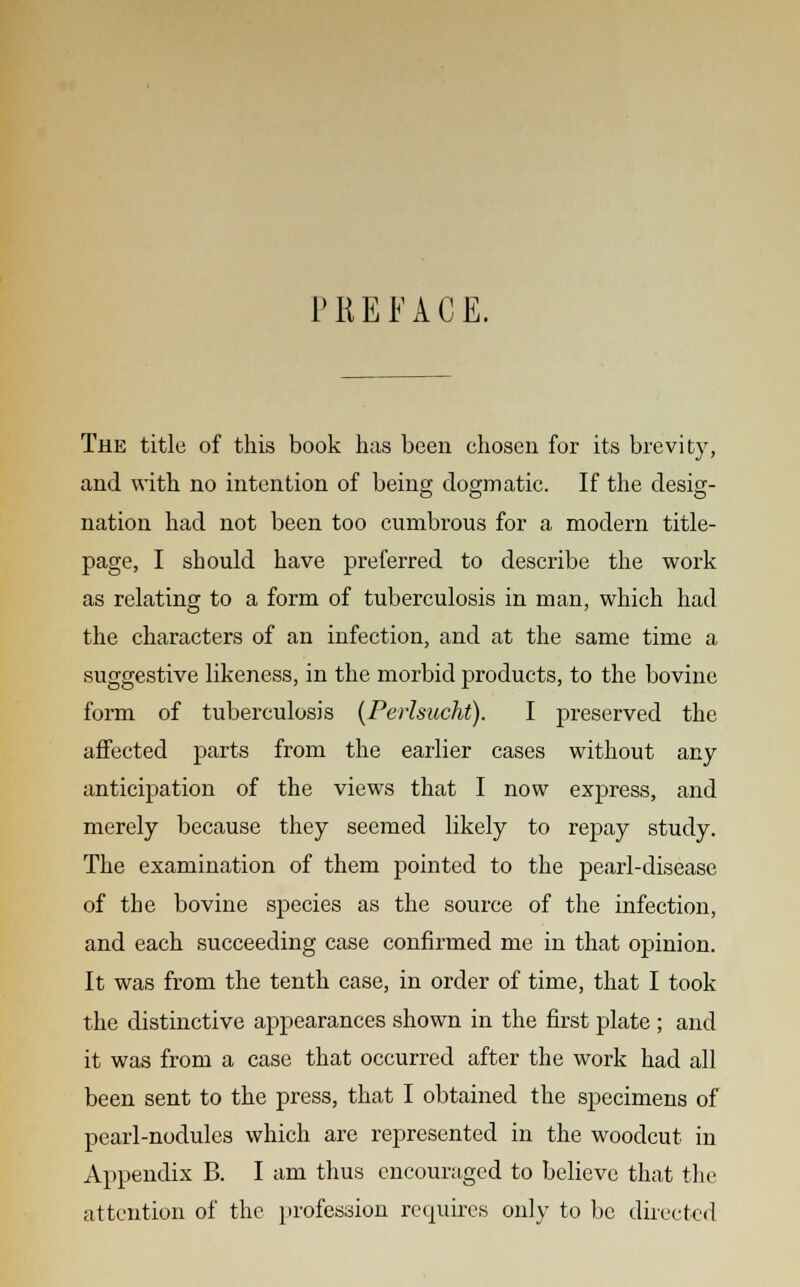 PREFACE. The title of this book has been chosen for its brevity, and with no intention of being dogmatic. If the desig- nation had not been too cumbrous for a modern title- page, I should have preferred to describe the work as relating to a form of tuberculosis in man, which had the characters of an infection, and at the same time a suggestive likeness, in the morbid products, to the bovine form of tuberculosis (Perlsucht). I preserved the affected parts from the earlier cases without any anticipation of the views that I now express, and merely because they seemed likely to repay study. The examination of them pointed to the pearl-disease of the bovine species as the source of the infection, and each succeeding case confirmed me in that opinion. It was from the tenth case, in order of time, that I took the distinctive appearances shown in the first plate ; and it was from a case that occurred after the work had all been sent to the press, that I obtained the specimens of pearl-nodules which are represented in the woodcut in Appendix B. I am thus encouraged to believe that the attention of the profession requires only to be directed