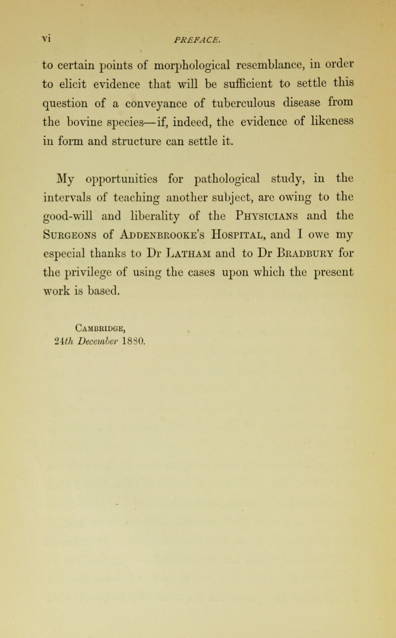 to certain points of morphological resemblance, in order to elicit evidence that will be sufficient to settle this question of a conveyance of tuberculous disease from the bovine species—if, indeed, the evidence of likeness in form and structure can settle it. My opportunities for pathological study, in the intervals of teaching another subject, are owing to the good-will and liberality of the Physicians and the Surgeons of Addenbrooke's Hospital, and I owe my especial thanks to Dr Latham and to Dr Bradbury for the privilege of using the cases upon which the present work is based. Cambridge, Uth December 18 SO.