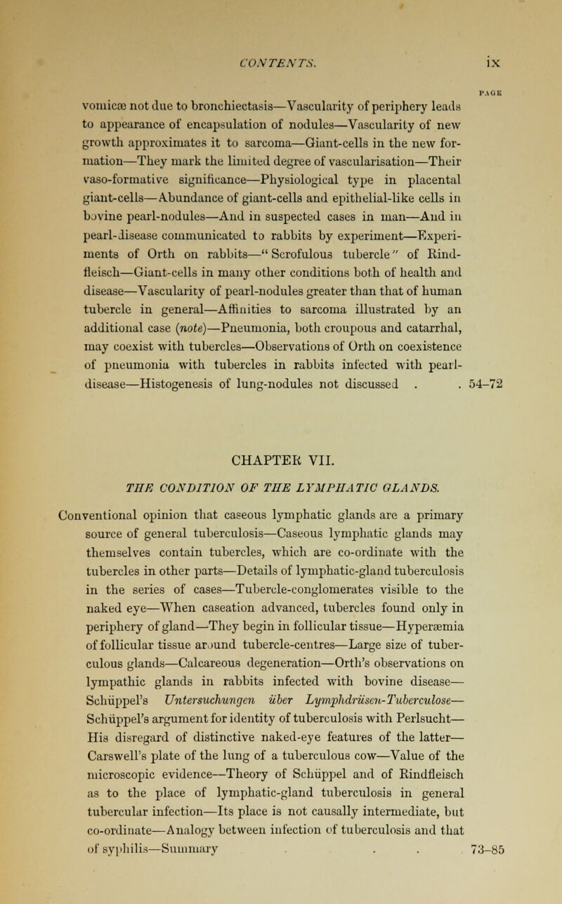 PAOIi vomica; not due to bronchiectasis—Vascularity of periphery leads to appearance of encapsulation of nodules—Vascularity of new growth approximates it to sarcoma—Giant-cells in the new for- mation—They mark the limited degree of vascularization—Their vaso-formative significance—Physiological type in placental giant-cells—Abundance of giant-cells and epithelial-like cells in bovine pearl-nodules—And in suspected cases in man—And in pearl-disease communicated to rabbits by experiment—Experi- ments of Orth on rabbits— Scrofulous tubercle of Rind- fleisch—Giant-cells in many other conditions both of health and disease—Vascularity of pearl-nodules greater than that of human tubercle in general—Affinities to sarcoma illustrated by an additional case (710(e)—Pneumonia, both croupous and catarrhal, may coexist with tubercles—Observations of Orth on coexistence of pneumonia with tubercles in rabbits infected with pearl- disease—Histogenesis of lung-nodules not discussed . . 54-72 CHAPTER VII. THE CONDITION OF THE LYMPHATIC GLANDS. Conventional opinion that caseous lymphatic glands are a primary source of general tuberculosis—Caseous lymphatic glands may themselves contain tubercles, which are co-ordinate with the tubercles in other parts—Details of lymphatic-gland tuberculosis in the series of cases—Tubercle-conglomerates visible to the naked eye—When caseation advanced, tubercles found only in periphery of gland—They begin in follicular tissue—Hyperemia of follicular tissue around tubercle-centres—Large size of tuber- culous glands—Calcareous degeneration—Orth's observations on lympathic glands in rabbits infected with bovine disease— Schiippel's Untersuchungen iiber Lymphdriisen-Tuberculose— Schiippel's argument for identity of tuberculosis with Perlsucht— His disregard of distinctive naked-eye features of the latter— Carswell's plate of the lung of a tuberculous cow—Value of the microscopic evidence—Theory of Schiippel and of Rindfleisch as to the place of lymphatic-gland tuberculosis in general tubercular infection—Its place is not causally intermediate, but co-ordinate—Analogy between infection of tuberculosis and that of syphilis—Summary . . 73-85