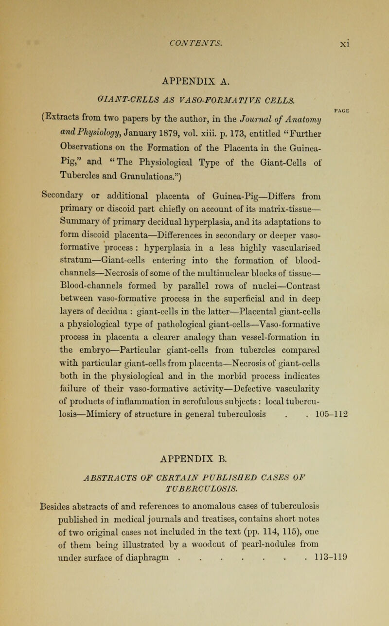 APPENDIX A. GIANT-CELLS AS VASO-FORMATIVE CELLS. (Extracts from two papers by the author, in the Journal of Anatomy and Physiology, January 1879, vol. xiii. p. 173, entitled Further Observations on the Formation of the Placenta in the Guinea- Pig, and The Physiological Type of the Giant-Cells of Tubercles and Granulations.) Secondary or additional placenta of Guinea-Pig—Differs from primary or discoid part chiefly on account of its matrix-tissue— Summary of primary decidual hyperplasia, and its adaptations to form discoid placenta—Differences in secondary or deeper vaso- formative process : hyperplasia in a less highly vascularised stratum—Giant-cells entering into the formation of blood- channels—Necrosis of some of the multinuclear blocks of tissue— Blood-channels formed by parallel rows of nuclei—Contrast between vaso-formative process in the superficial and in deep layers of decidua : giant-cells in the latter—Placental giant-cells a physiological type of pathological giant-cells—Vaso-formative process in placenta a clearer analogy than vessel-formation in the embryo—Particular giant-cells from tubercles compared with particular giant-cells from placenta—Necrosis of giant-cells both in the physiological and in the morbid process indicates failure of their vaso-formative activity—Defective vascularity of products of inflammation in scrofulous subjects: local tubercu- losis—Mimicry of structure in general tuberculosis . . 105-112 APPENDIX B. ABSTRACTS OF CERTAIN PUBLISHED CASES OF TUBERCULOSIS. Besides abstracts of and references to anomalous cases of tuberculosis published in medical journals and treatises, contains short notes of two original cases not included in the text (pp. 114, 115), one of them being illustrated by a woodcut of pearl-nodules from under surface of diaphragm 113-119