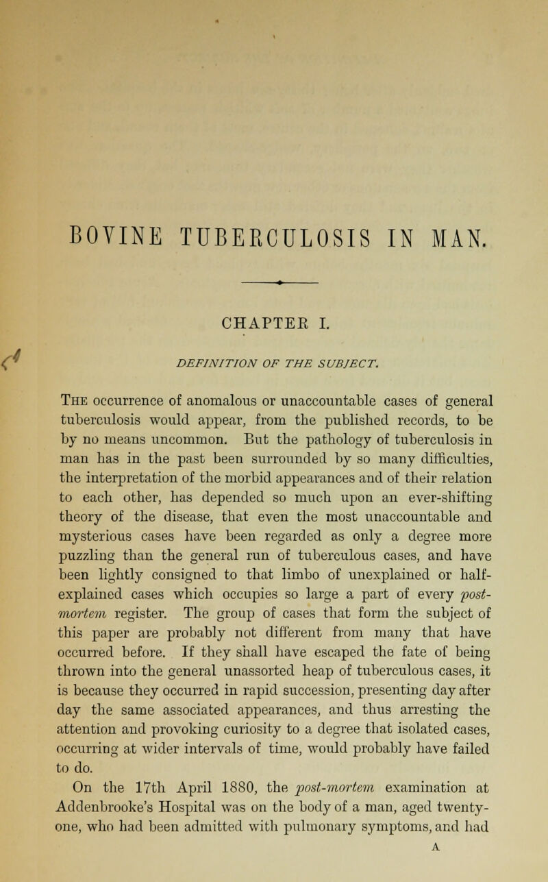 BOVINE TUBERCULOSIS IN MAN. CHAPTEE I. DEFINITION OF THE SUBJECT. The occurrence of anomalous or unaccountable cases of general tuberculosis would appear, from the published records, to be by no means uncommon. But the pathology of tuberculosis in man has in the past been surrounded by so many difficulties, the interpretation of the morbid appearances and of their relation to each other, has depended so much upon an ever-shifting theory of the disease, that even the most unaccountable and mysterious cases have been regarded as only a degree more puzzling than the general run of tuberculous cases, and have been lightly consigned to that limbo of unexplained or half- explained cases which occupies so large a part of every post- mortem register. The group of cases that form the subject of this paper are probably not different from many that have occurred before. If they shall have escaped the fate of being thrown into the general unassorted heap of tuberculous cases, it is because they occurred in rapid succession, presenting day after day the same associated appearances, and thus arresting the attention and provoking curiosity to a degree that isolated cases, occurring at wider intervals of time, would probably have failed to do. On the 17th April 1880, the post-mortem examination at Addenbrooke's Hospital was on the body of a man, aged twenty- one, who had been admitted with pulmonary symptoms, and had A