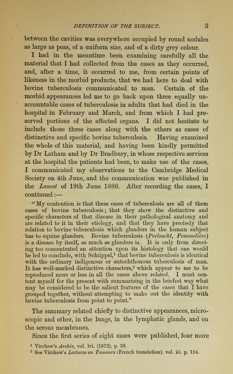 between the cavities was everywhere occupied by round nodules as large as peas, of a uniform size, and of a dirty grey colour. I had in the meantime been examining carefully all the material that I had collected from the cases as they occurred, and, after a time, it occurred to me, from certain points of likeness in the morbid products, that we had here to deal with bovine tuberculosis communicated to man. Certain of the morbid appearances led me to go back upon three equally un- accountable cases of tuberculosis in adults that had died in the hospital in February and March, and from which I had pre- served portions of the affected organs. I did not hesitate to include those three cases along with the others as cases of distinctive and specific bovine tuberculosis. Having examined the whole of this material, and having been kindly permitted by Dr Latham and by Dr Bradbury, in whose respective services at the hospital the patients had been, to make use of the cases, I communicated my observations to the Cambridge Medical Society on 4th June, and the communication was published in the Lancet of 19th June 1880. After recording the cases, I continued:— My contention is that these cases of tuberculosis are all of them cases of bovine tuberculosis; that they show the distinctive and specific characters of that disease in their pathological anatomy and are related to it in their etiology, and that they have precisely that relation to bovine tuberculosis which glanders in the human subject has to equine glanders. Bovine tuberculosis (Perlsueht, Pommeliere) is a disease by itself, as much as glanders is. It is only from direct- ing too concentrated an attention upon its histology that one would be led to conclude, with Schiippel,1 that bovine tuberculosis is identical with the ordinary indigenous or autochthonous tuberculosis of man. It has well-marked distinctive characters,2 which appear to me to be reproduced more or less in all the cases above related. I must con- tent myself for the present with summarising in the briefest way what may be considered to be the salient features of the cases that I have grouped together, without attempting to make out the identity with bovine tuberculosis from point to point. The summary related chiefly to distinctive appearances, micro- scopic and other, in the lungs, in the lymphatic glands, and on the serous membranes. Since the first series of eight cases were published, four more 1 Virchow's ArcHv, vol. lvi. (1872), p. 38. 2 See Virchow's Lectures on Tumours (French translation), vol. iii. p. 184.