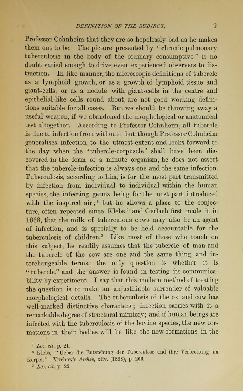 Professor Cohnheim that they are so hopelessly bad as he makes them out to be. The picture presented by  chronic pulmonary tuberculosis in the body of the ordinary consumptive  is no doubt varied enough to drive even experienced observers to dis- traction. In like manner, the microscopic definitions of tubercle as a lymphoid growth, or as a growth of lymphoid tissue and giant-cells, or as a nodule with giant-cells in the centre and epithelial-like cells round about, are not good working defini- tions suitable for all cases. But we should be throwing away a useful weapon, if we abandoned the morphological or anatomical test altogether. According to Professor Cohnheim, all tubercle is due to infection from without; but though Professor Cohnheim generalises infection to the utmost extent and looks forward to the day when the tubercle-corpuscle shall have been dis- covered iu the form of a minute organism, he does not assert that the tubercle-infection is always one and the same infection. Tuberculosis, according to him, is for the most part transmitted by infection from individual to individual within the human species, the infecting germs being for the most part introduced with the inspired air;1 but he allows a place to the conjec- ture, often repeated since Klebs2- and Gerlach first made it in 1868, that the milk of tuberculous cows may also be an agent of infection, and is specially to be held accountable for the tuberculosis of children.3 Like most of those who touch on this subject, he readily assumes that the tubercle of man and the tubercle of the cow are one and the same thing and in- terchangeable terms; the only question is whether it is  tubercle, and the answer is found in testing its communica- bility by experiment. I say that this modern method of treating the question is to make an unjustifiable surrender of valuable morphological details. The tuberculosis of the ox and cow has well-marked distinctive characters; infection carries with it a remarkable degree of structural mimicry; and if human beings are infected with the tuberculosis of the bovine species, the new for- mations in their bodies will be like the new formations in the 1 Loc. cit. p. 21. ! Klebs,  Ueber die Entstehung der Tuberculose und ihre Verbreitung im Korper.—Virchow's Archiv, xliv. (1868), p. 266. 3 Loc. cit. p. 25.