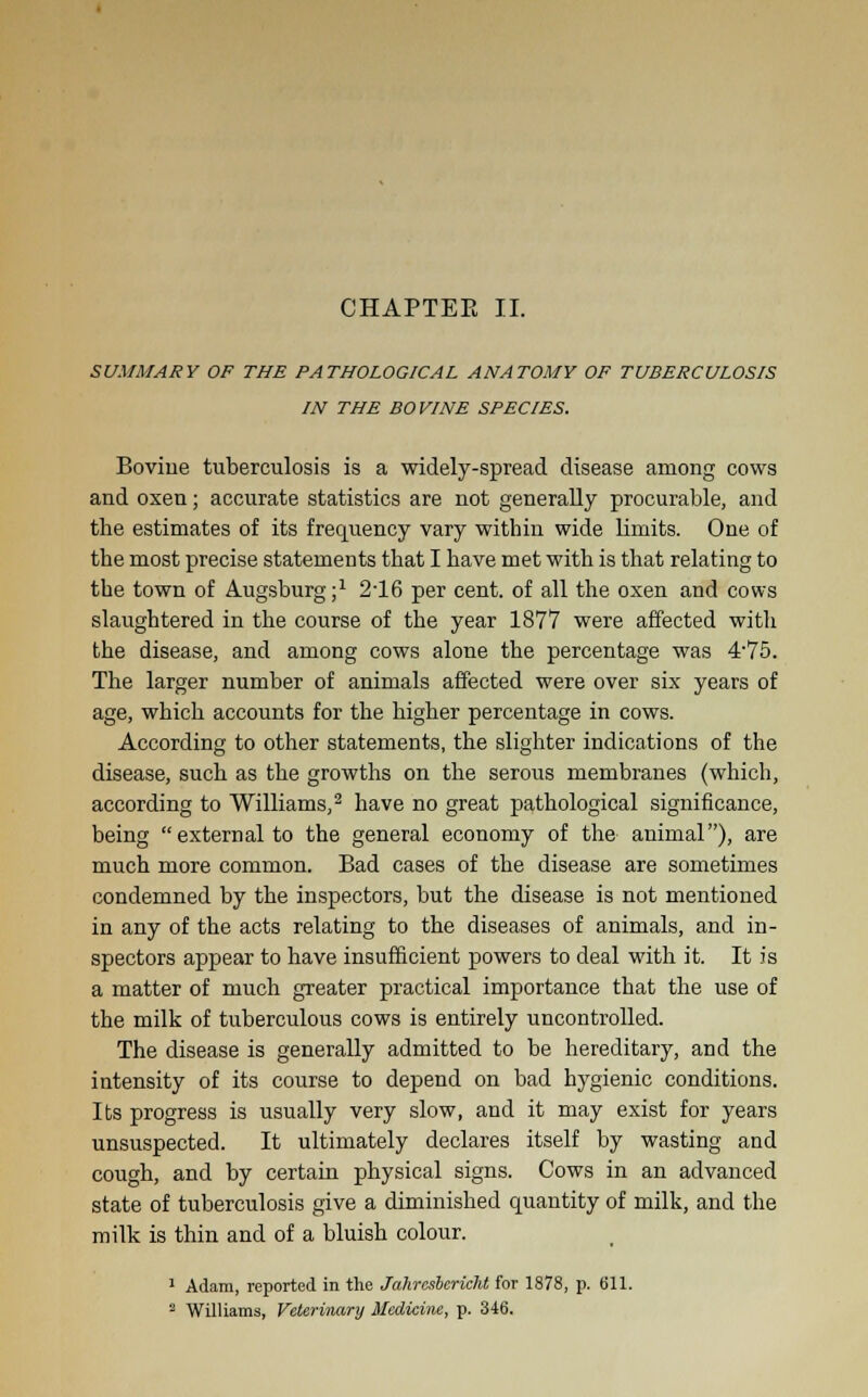 SUMMARY OF THE PATHOLOGICAL ANATOMY OF TUBERCULOSIS IN THE BOVINE SPECIES. Boviue tuberculosis is a widely-spread disease among cows and oxen; accurate statistics are not generally procurable, and the estimates of its frequency vary within wide limits. One of the most precise statements that I have met with is that relating to the town of Augsburg;1 216 per cent, of all the oxen and cows slaughtered in the course of the year 1877 were affected with the disease, and among cows alone the percentage was 475. The larger number of animals affected were over six years of age, which accounts for the higher percentage in cows. According to other statements, the slighter indications of the disease, such as the growths on the serous membranes (which, according to Williams,2 have no great pathological significance, being external to the general economy of the animal), are much more common. Bad cases of the disease are sometimes condemned by the inspectors, but the disease is not mentioned in any of the acts relating to the diseases of animals, and in- spectors appear to have insufficient powers to deal with it. It is a matter of much greater practical importance that the use of the milk of tuberculous cows is entirely uncontrolled. The disease is generally admitted to be hereditary, and the intensity of its course to depend on bad hygienic conditions. Its progress is usually very slow, and it may exist for years unsuspected. It ultimately declares itself by wasting and cough, and by certain physical signs. Cows in an advanced state of tuberculosis give a diminished quantity of milk, and the milk is thin and of a bluish colour. 1 Adam, reported in the Jahrasbericht for 1878, p. 611. 2 Williams, Veterinary Medicine, p. 346.