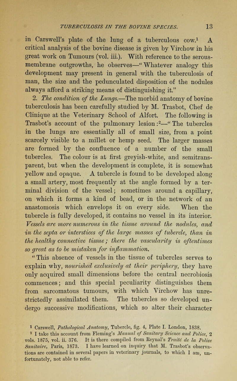 in Carswell's plate of the lung of a tuberculous cow.1 A critical analysis of the bovine disease is given by Virchow in his great work on Tumours (vol. iii.). With reference to the serous- membrane outgrowths, he observes—Whatever analogy this development may present in general with the tuberculosis of man, the size and the pedunculated disposition of the nodules always afford a striking means of distinguishing it. 2. The condition of the Lungs.—The morbid anatomy of bovine tuberculosis has been carefully studied by M. Trasbot, Chef de Clinique at the Veterinary School of Alfort. The following is Trasbot's account of the pulmonary lesion :2— The tubercles in the lungs are essentially all of small size, from a point scarcely visible to a millet or hemp seed. The larger masses are formed by the confluence of a number of the small tubercles. The colour is at first greyish-white, and semitrans- parent, but when the development is complete, it is somewhat yellow and opaque. A tubercle is found to be developed along a small artery, most frequently at the angle formed by a ter- minal division of the vessel; sometimes around a capillary, on which it forms a kind of bead, or in the network of an anastomosis which envelops it on every side. When the tubercle is fully developed, it contains no vessel in its interior. Vessels are more numerous in the tissue around the nodules, and in the septa or interstices of the large masses of tubercle, than in the healthy connective tissue; there the vascularity is oftentimes so great as to be mistaken for inflammation.  This absence of vessels in the tissue of tubercles serves to explain why, noiorished exclusively at their periphery, they have only acquired small dimensions before the central necrobiosis commences; and this special peculiarity distinguishes them from sarcomatous tumours, with which Virchow has unre- strictedly assimilated them. The tubercles so developed un- dergo successive modifications, which so alter their character 1 Carswell, Pathological Anatomy, Tubercle, fig. 4, Plate I. London, 1838. 2 I take this account from Fleming's Manual of Sanitary Science and Police, 2 vols. 1875, vol. ii. 376. It is there compiled from Eeynal's Traiti de la Police Sanitaire, Paris, 1873. I have learned on inquiry that M. Trasbot's observa- tions are contained in several papers in veterinary journals, to which I am, un- fortunately, not able to refer.