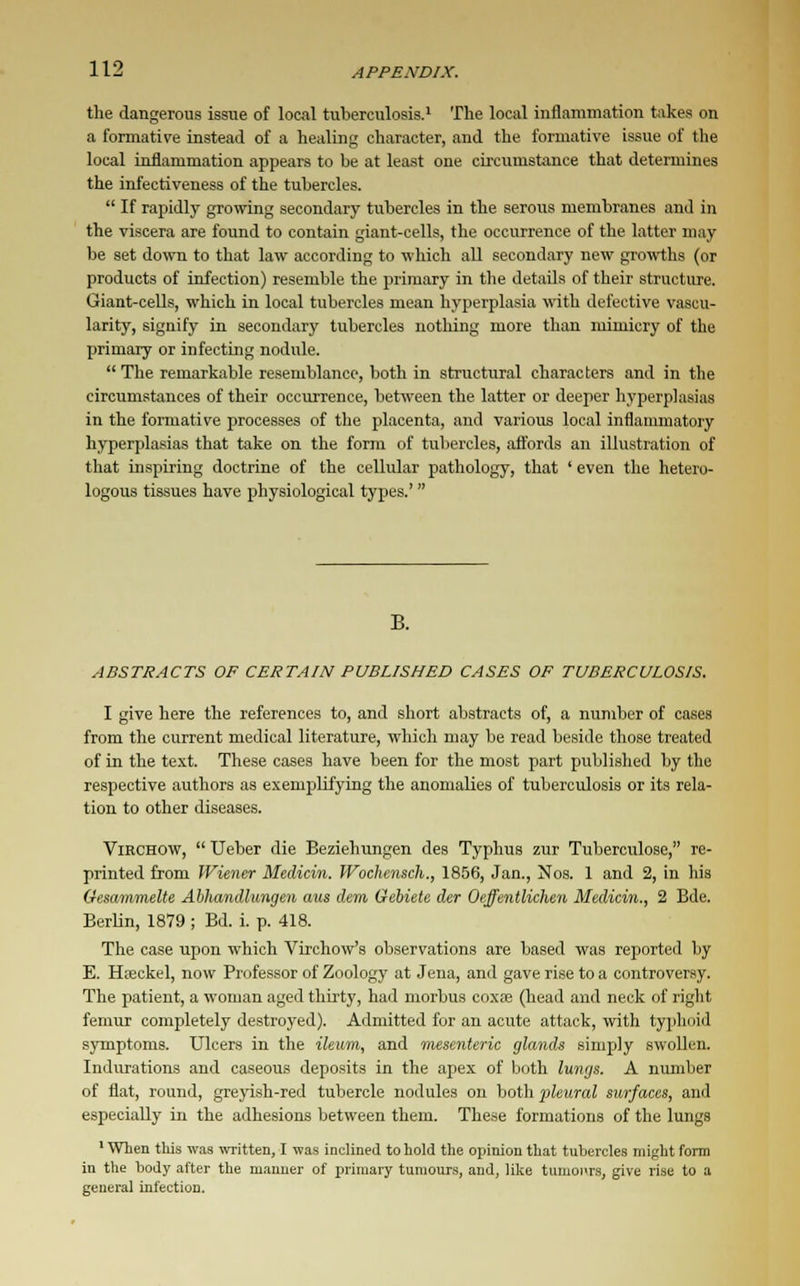 the dangerous issue of local tuberculosis.1 The local inflammation takes on a formative instead of a healing character, and the formative issue of the local inflammation appears to be at least one circumstance that determines the infectiveness of the tubercles.  If rapidly growing secondary tubercles in the serous membranes and in the viscera are found to contain giant-cells, the occurrence of the latter may be set down to that law according to which all secondary new growths (or products of infection) resemble the primary in the details of their structure. Giant-cells, which in local tubercles mean hyperplasia with defective vascu- larity, signify in secondary tubercles nothing more than mimicry of the primary or infecting nodule.  The remarkable resemblance, both in structural characters and in the circumstances of their occurrence, between the latter or deeper hyperplasias in the formative processes of the placenta, and various local inflammatory hyperplasias that take on the form of tubercles, affords an illustration of that inspiring doctrine of the cellular pathology, that ' even the hetero- logous tissues have physiological types.'  B. ABSTRACTS OF CERTAIN PUBLISHED CASES OF TUBERCULOSIS. I give here the references to, and short abstracts of, a number of cases from the current medical literature, which may be read beside those treated of in the text. These cases have been for the most part published by the respective authors as exemplifying the anomalies of tuberculosis or its rela- tion to other diseases. Virchow,  Ueber die Beziehungen des Typhus zur Tuberculose, re- printed from Wiener Median. IVochensch., 1856, Jan., Nos. 1 and 2, in his (fesammelte Abhandlungen aus dem Gebiete der Oeffentlichen Medicin., 2 Bde. Berlin, 1879 ; Bd. i. p. 418. The case upon which Virchow's observations are based was reported by E. Hieckel, now Professor of Zoology at Jena, and gave rise to a controversy. The patient, a woman aged thirty, had morbus coxse (head and neck of right femur completely destroyed). Admitted for an acute attack, with typhoid symptoms. Ulcers in the ileum, and mesenteric glands simply swollen. Indurations and caseous deposits in the apex of both lungs. A number of flat, round, greyish-red tubercle nodules on both pleural surfaces, and especially in the adhesions between them. These formations of the lungs 1 When this was written, I was inclined to hold the opinion that tubercles might form in the body after the manner of primary tumours, and, like tumours, give rise to a general infection.