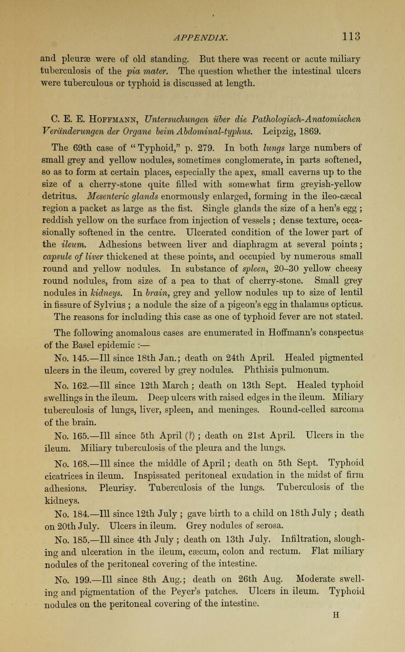 and pleurse were of old standing. But there was recent or acute miliary tuberculosis of the pia mater. The question whether the intestinal ulcers were tuberculous or typhoid is discussed at length. C. E. E. Hoffmann, Untersuchungen iiber die Pathologisch-Anatomisdien Veranderungen der Organe beim Abdominal-typhus. Leipzig, 1869. The 69th case of  Typhoid, p. 279. In both lungs large numbers of small grey and yellow nodules, sometimes conglomerate, in parts softened, so as to form at certain places, especially the apex, small caverns up to the size of a cherry-stone quite filled with somewhat firm greyish-yellow detritus. Mesenteric glands enormously enlarged, forming in the ileo-csecal region a packet as large as the fist. Single glands the size of a hen's egg ; reddish yellow on the surface from injection of vessels ; dense texture, occa- sionally softened in the centre. Ulcerated condition of the lower part of the ileum. Adhesions between liver and diaphragm at several points ; capsule of liver thickened at these points, and occupied by numerous small round and yellow nodules. In substance of spleen, 20-30 yellow cheesy round nodules, from size of a pea to that of cherry-stone. Small grey nodules in kidneys. In brain, grey and yellow nodules up to size of lentil in fissure of Sylvius ; a nodule the size of a pigeon's egg in thalamus opticus. The reasons for including this case as one of typhoid fever are not stated. The following anomalous cases are enumerated in Hoffmann's conspectus of the Basel epidemic :— No. 145.—111 since 18th Jan.; death on 24th April. Healed pigmented ulcers in the ileum, covered by grey nodules. Phthisis pulmonum. No. 162.—111 since 12th March; death on 13th Sept. Healed typhoid swellings in the ileum. Deep ulcers with raised edges in the ileum. Miliary tuberculosis of lungs, liver, spleen, and meninges. Round-celled sarcoma of the brain. No. 165.—111 since 5th April (?) ; death on 21st April. Ulcers in the ileum. Miliary tuberculosis of the pleura and the lungs. No. 168.—111 since the middle of April; death on 5th Sept. Typhoid cicatrices in ileum. Inspissated peritoneal exudation in the midst of firm adhesions. Pleurisy. Tuberculosis of the lungs. Tuberculosis of the kidneys. No. 184.—111 since 12th July ; gave birth to a child on 18th July ; death on 20th July. Ulcers in ileum. Grey nodules of serosa. No. 185.—111 since 4th July ; death on 13th July. Infiltration, slough- ing and ulceration in the ileum, caecum, colon and rectum. Flat miliary nodules of the peritoneal covering of the intestine. No. 199.—111 since 8th Aug.; death on 26th Aug. Moderate swell- ing and pigmentation of the Peyer's patches. Ulcers in ileum. Typhoid nodules on the peritoneal covering of the intestine. H