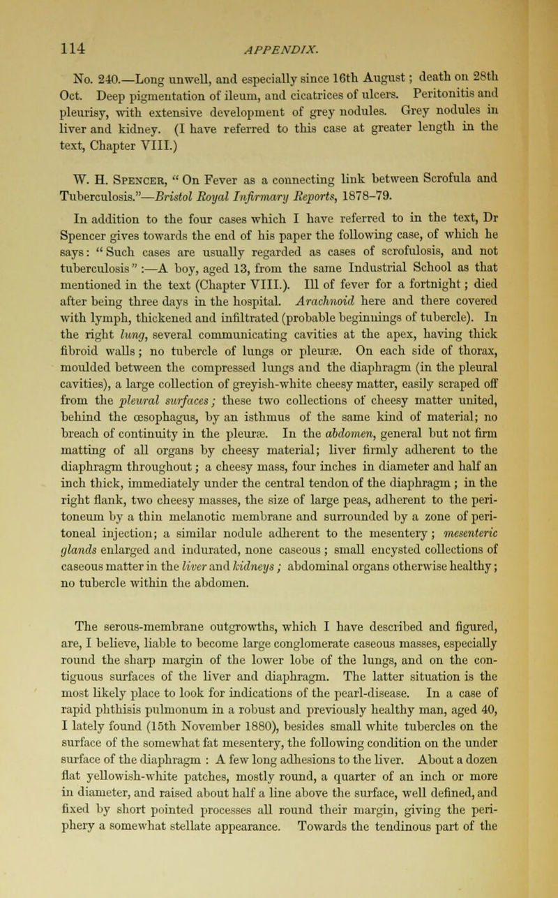 No. 240.—Long unwell, and especially since 16th August; death on 28th Oct. Deep pigmentation of ileum, and cicatrices of ulcers. Peritonitis and pleurisy, with extensive development of grey nodules. Grey nodules in liver and kidney. (I have referred to this case at greater length in the text, Chapter VIII.) W. H. Spencer,  On Fever as a connecting link between Scrofula and Tuberculosis.—Bristol Royal Infirmary Reports, 1878-79. In addition to the four cases which I have referred to in the text, Dr Spencer gives towards the end of his paper the following case, of which he says:  Such cases are usually regarded as cases of scrofulosis, and not tuberculosis  :—A boy, aged 13, from the same Industrial School as that mentioned in the text (Chapter VIII.). Ill of fever for a fortnight; died after being three days in the hospital. Arachnoid here and there covered with lymph, thickened and infiltrated (probable beginnings of tubercle). In the right lung, several communicating cavities at the apex, having thick fibroid walls; no tubercle of lungs or pleura?. On each side of thorax, moulded between the compressed lungs and the diaphragm (in the pleural cavities), a large collection of greyish-white cheesy matter, easily scraped off from the pleural surfaces; these two collections of cheesy matter united, behind the oesophagus, by an isthmus of the same kind of material; no breach of continuity in the pleura. In the abdomen, general but not firm matting of all organs by cheesy material; liver firmly adherent to the diaphragm throughout; a cheesy mass, four inches in diameter and half an inch thick, immediately under the central tendon of the diaphragm ; in the right flank, two cheesy masses, the size of large peas, adherent to the peri- toneum by a thin melanotic membrane and surrounded by a zone of peri- toneal injection; a similar nodule adherent to the mesenteiy; mesenteric glands enlarged and indurated, none caseous ; small encysted collections of caseous matter in the liver and kidneys; abdominal organs otherwise healthy; no tubercle within the abdomen. The serous-membrane outgrowths, which I have described and figured, are, I believe, liable to become large conglomerate caseous masses, especially round the sharp margin of the lower lobe of the lungs, and on the con- tiguous surfaces of the liver and diaphragm. The latter situation is the most likely place to look for indications of the pearl-disease. In a case of rapid phthisis pulmonum in a robust and previously healthy man, aged 40, I lately found (15th November 1880), besides small white tubercles on the surface of the somewhat fat mesentery, the following condition on the under surface of the diaphragm : A few long adhesions to the liver. About a dozen flat yellowish-white patches, mostly round, a quarter of an inch or more in diameter, and raised about half a line above the surface, well defined, and fixed by short pointed processes all round their margin, giving the peri- phery a somewhat stellate appearance. Towards the tendinous part of the