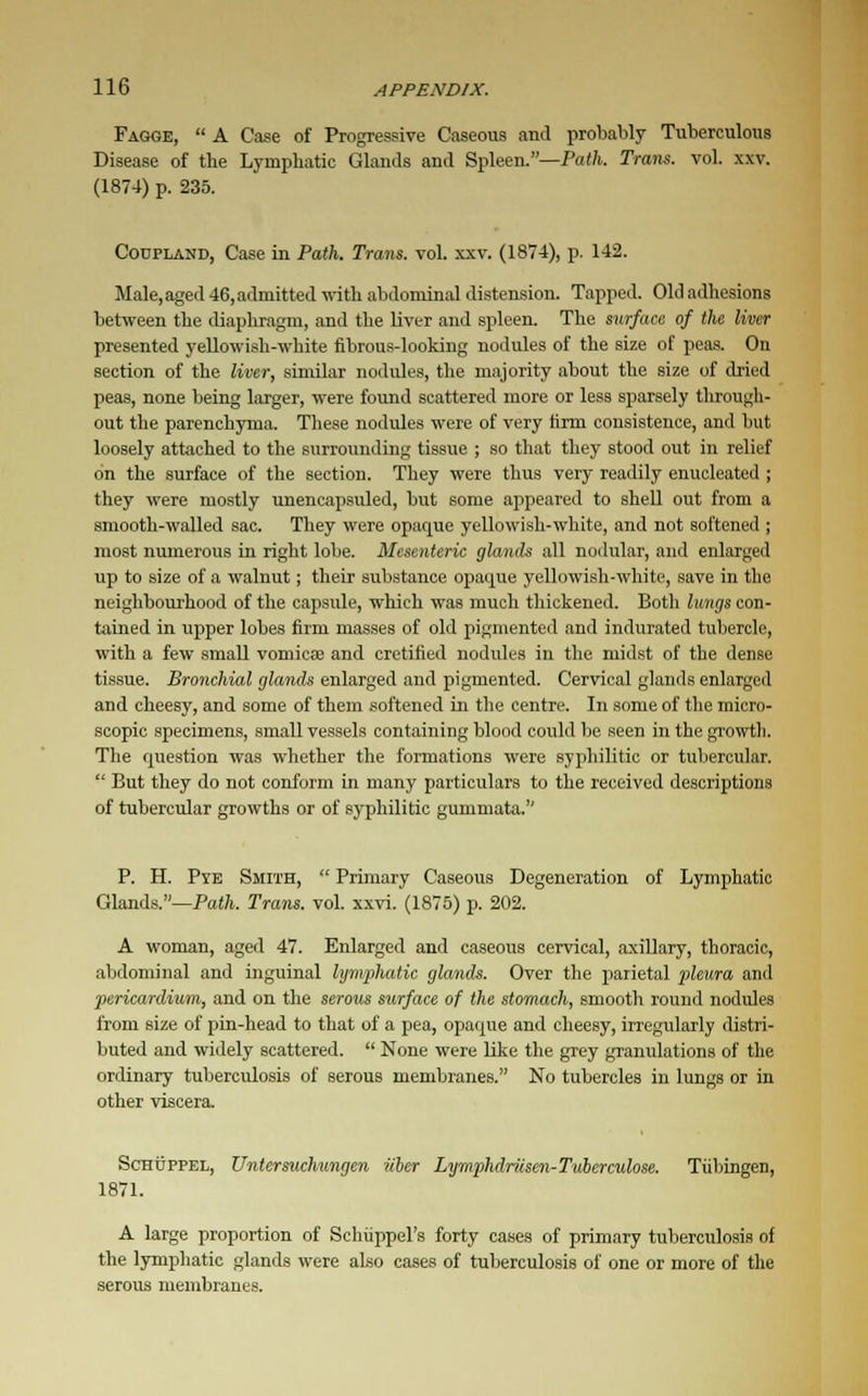 Fagge,  A Case of Progressive Caseous and probably Tuberculous Disease of the Lymphatic Glands and Spleen.—Path. Trans, vol. xxv. (1874) p. 235. Codpland, Case in Path. Trans, vol. xxv. (1874), p. 142. Male,aged 46,admitted with abdominal distension. Tapped. Old adhesions between the diaphragm, and the liver and spleen. The surface of the liver presented yellowish-white fibrous-looking nodules of the size of peas. On section of the liver, similar nodules, the majority about the size of dried peas, none being larger, were found scattered more or less sparsely through- out the parenchyma. These nodules were of very firm consistence, and but loosely attached to the surrounding tissue ; so that they stood out in relief on the surface of the section. They were thus very readily enucleated ; they were mostly unencapsuled, but some appeared to shell out from a smooth-walled sac. They were opaque yellowish-white, and not softened ; most numerous in right lobe. Mesenteric glands all nodular, and enlarged up to size of a walnut; their substance opaque yellowish-white, save in the neighbourhood of the capsule, which was much thickened. Both lungs con- tained in upper lobes firm masses of old pigmented and indurated tubercle, with a few small vomica? and cretified nodules in the midst of the dense tissue. Bronchial glands enlarged and pigmented. Cervical glands enlarged and cheesy, and some of them softened in the centre. In some of the micro- scopic specimens, small vessels containing blood could be seen in the growth. The question was whether the formations were syphilitic or tubercular. -' But they do not conform in many particulars to the received descriptions of tubercular growths or of syphilitic gummata. P. H. Pye Smith,  Primary Caseous Degeneration of Lymphatic Glands.—Path. Tram. vol. xxvi. (1875) p. 202. A woman, aged 47. Enlarged and caseous cervical, axillary, thoracic, abdominal and inguinal lymphatic glands. Over the parietal pleura and pericardium, and on the serous surface of the stomach, smooth round nodules from size of pin-head to that of a pea, opaque and cheesy, irregularly distri- buted and widely scattered.  None were like the grey granulations of the ordinary tuberculosis of serous membranes. No tubercles in lungs or in other viscera. Schdppel, Untersuchungen iiber Lymphdriisen-Tuberculose. Tubingen, 1871. A large proportion of Schuppel's forty cases of primary tuberculosis of the lymphatic glands were also cases of tuberculosis of one or more of the serous membranes.