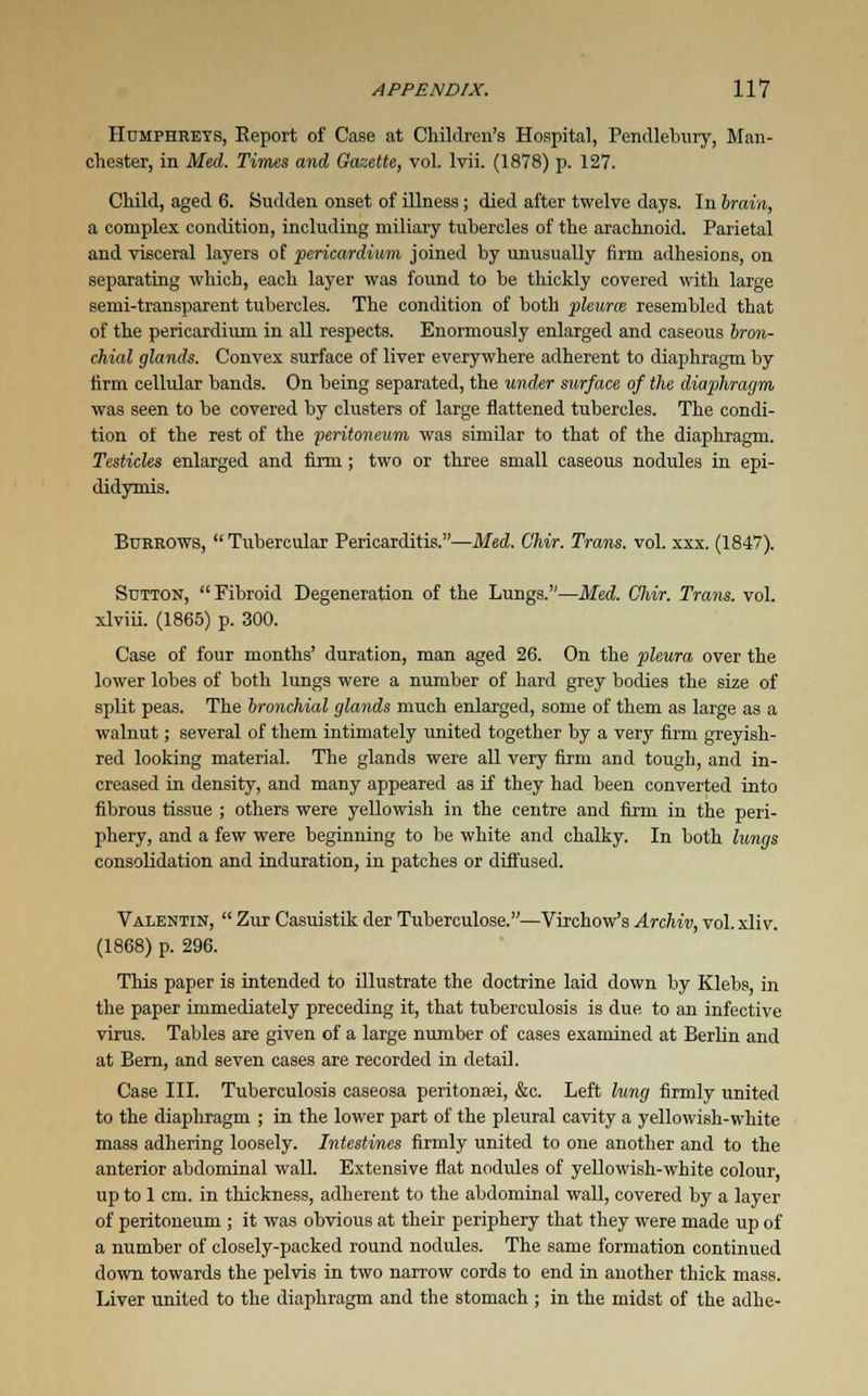 Humphreys, Report of Case at Children's Hospital, Pendlebury, Man- chester, in Med. Times and Gazette, vol. Ivii. (1878) p. 127. Child, aged 6. Sudden onset of illness; died after twelve days. In brain, a complex condition, including miliary tubercles of the arachnoid. Parietal and visceral layers of pericardium joined by unusually firm adhesions, on separating which, each layer was found to be thickly covered with large semi-transparent tubercles. The condition of both pleurae resembled that of the pericardium in all respects. Enormously enlarged and caseous bron- chial glands. Convex surface of liver everywhere adherent to diaphragm by firm cellular bands. On being separated, the under surface of the diaphragm was seen to be covered by clusters of large flattened tubercles. The condi- tion of the rest of the -peritoneum was similar to that of the diaphragm. Testicles enlarged and firm ; two or three small caseous nodules in epi- didymis. Burrows,  Tubercular Pericarditis.—Med. Chir. Trans, vol. xxx. (1847). Sutton,  Fibroid Degeneration of the Lungs.—Med. Cliir. Trans, vol. xlviii. (1865) p. 300. Case of four months' duration, man aged 26. On the pleura over the lower lobes of both lungs were a number of hard grey bodies the size of split peas. The bronchial glands much enlarged, some of them as large as a walnut; several of them intimately united together by a very firm greyish- red looking material. The glands were all very firm and tough, and in- creased in density, and many appeared as if they had been converted into fibrous tissue ; others were yellowish in the centre and firm in the peri- phery, and a few were beginning to be white and chalky. In both lungs consolidation and induration, in patches or diffused. Valentin,  Zur Casuistik der Tuberculose.—Virchow's Archiv, vol. xliv. (1868) p. 296. This paper is intended to illustrate the doctrine laid down by Klebs, in the paper immediately preceding it, that tuberculosis is due to an infective virus. Tables are given of a large number of cases examined at Berlin and at Bern, and seven cases are recorded in detail. Case III. Tuberculosis caseosa peritonei, &c. Left lung firmly united to the diaphragm ; in the lower part of the pleural cavity a yellowish-white mass adhering loosely. Intestines firmly united to one another and to the anterior abdominal wall. Extensive flat nodules of yellowish-white colour, up to 1 cm. in thickness, adherent to the abdominal wall, covered by a layer of peritoneum ; it was obvious at their periphery that they were made up of a number of closely-packed round nodules. The same formation continued down towards the pelvis in two narrow cords to end in another thick mass. Liver united to the diaphragm and the stomach ; in the midst of the adhe-