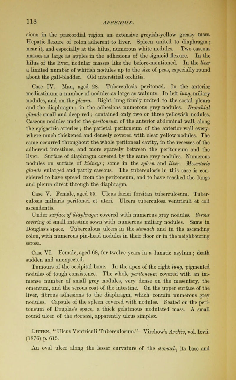 sions in the precordial region an extensive greyish-yellow greasy mass. Hepatic flexure of colon adherent to liver. Spleen united to diaphragm ; near it, and especially at the hilus, numerous white nodules. Two caseous masses as large as apples in the adhesions of the sigmoid flexure. In the hilus of the liver, nodular masses like the before-mentioned. In the liver a limited number of whitish nodules up to the size of peas, especially round about the gall-bladder. Old interstitial orchitis. Case IV. Man, aged 28. Tuberculosis peritonei. In the anterior mediastinum a number of nodules as large as walnuts. In left lung, miliary nodules, and on the pleura. Eight lung firmly united to the costal pleura and the diaphragm ; in the adhesions numerous grey nodules. Bronchial glands small and deep red ; contained only two or three yellowish nodules. Caseous nodules under the peritoneum of the anterior abdominal wall, along the epigastric arteries ; the parietal peritoneum of the anterior wall every- where much thickened and densely covered with clear yellow nodules. The same occurred throughout the whole peritoneal cavity, in the recesses of the adherent intestines, and more sparsely between the peritoneum and the liver. Surface of diaphragm covered by the same grey nodules. Numerous nodules on surface of kidneys; some in the spleen and liver. Mesenteric glands enlarged and partly caseous. The tuberculosis in this case is con- sidered to have spread from the peritoneum, and to have reached the lungs and pleura direct through the diaphragm. Case V. Female, aged 55. Ulcus faciei forsitan tuberculosum. Tuber- culosis miliaria peritonei et uteri. Ulcera tuberculosa ventriculi et coli ascendentis. Under surface of diaphragm covered with numerous grey nodules. Serous covering of small intestine sown with numerous miliary nodules. Same in Douglas's space. Tuberculous ulcers in the stomach and in the ascending colon, with numerous pin-head nodules in their floor or in the neighbouring serosa. Case VI. Female, aged 68, for twelve years in a lunatic asylum ; death sudden and unexpected. Tumours of the occipital bone. In the apex of the right lung, pigmented nodules of tough consistence. The whole peritoneum covered with an im- mense number of small grey nodules, very dense on the mesentery, the omentum, and the serous coat of the intestine. On the upper surface of the liver, fibrous adhesions to the diaphragm, which contain numerous grey nodules. Capsule of the spleen covered with nodules. Seated on the peri- toneum of Douglas's space, a thick gelatinous nodulated mass. A small round ulcer of the stomach, apparently ulcus simplex. Litten,  Ulcus Ventriculi Tuberculosum.—Virchow's Archiv, vol. lxvii. (1876) p. 615. An oval ulcer along the lesser curvature of the stomach, its base and