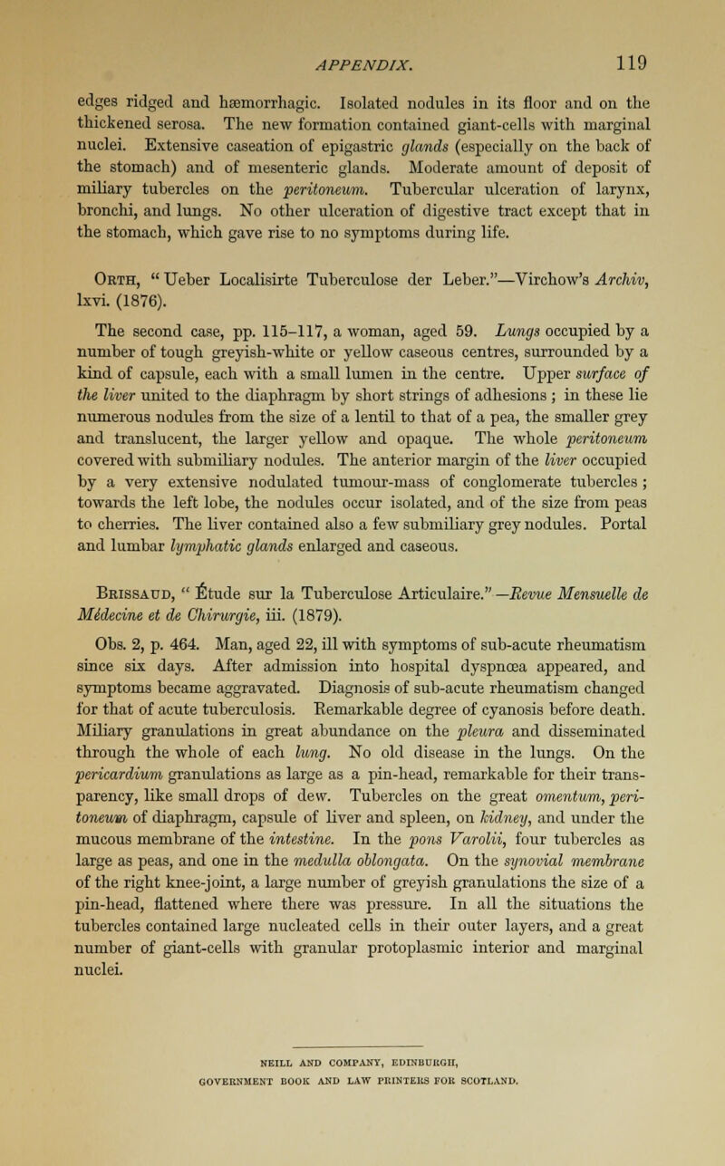 edges ridged and hemorrhagic. Isolated nodules in its floor and on the thickened serosa. The new formation contained giant-cells with marginal nuclei. Extensive caseation of epigastric glands (especially on the back of the stomach) and of mesenteric glands. Moderate amount of deposit of miliary tubercles on the peritoneum. Tubercular ulceration of larynx, bronchi, and lungs. No other ulceration of digestive tract except that in the stomach, which gave rise to no symptoms during life. Orth,  Ueber Localisirte Tuberculose der Leber.—Virchow's Archiv, lxvi. (1876). The second case, pp. 115-117, a woman, aged 59. Lungs occupied by a number of tough greyish-white or yellow caseous centres, surrounded by a kind of capsule, each with a small lumen in the centre. Upper surface of the liver united to the diaphragm by short strings of adhesions ; in these lie numerous nodules from the size of a lentil to that of a pea, the smaller grey and translucent, the larger yellow and opaque. The whole peritoneum covered with submiliary nodules. The anterior margin of the liver occupied by a very extensive nodulated tumour-mass of conglomerate tubercles ; towards the left lobe, the nodules occur isolated, and of the size from peas to cherries. The liver contained also a few submiliary grey nodules. Portal and lumbar lymphatic glands enlarged and caseous. Brissaud,  Etude sur la Tuberculose Articulaire. —Revue Mensuelle de Midecine et de Ghirurgie, iii. (1879). Obs. 2, p. 464. Man, aged 22, ill with symptoms of sub-acute rheumatism since six days. After admission into hospital dyspnoea appeared, and symptoms became aggravated. Diagnosis of sub-acute rheumatism changed for that of acute tuberculosis. Remarkable degree of cyanosis before death. Miliary granulations in great abundance on the pleura and disseminated through the whole of each lung. No old disease in the lungs. On the pericardium granulations as large as a pin-head, remarkable for their trans- parency, like small drops of dew. Tubercles on the great omentum, peri- toneum of diaphragm, capsule of liver and spleen, on kidney, and under the mucous membrane of the intestine. In the pons Varolii, four tubercles as large as peas, and one in the medulla oblongata. On the synovial membrane of the right knee-joint, a large number of greyish granulations the size of a pin-head, flattened where there was pressure. In all the situations the tubercles contained large nucleated cells in their outer layers, and a great number of giant-cells with granular protoplasmic interior and marginal nuclei. NEILL AND COMPANY, EDINBURGH, GOVERNMENT BOOK AND LAW PRINTERS FOR SCOTLAND.