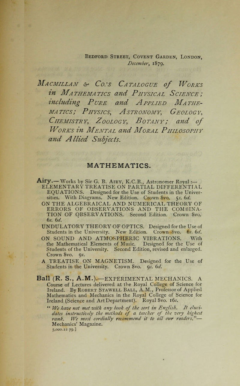 Bedford Street, Covent Garden, London, December, 1879. Macmillan &> Co.'s Catalogue of Works in Mathematics and Physical Science; including Pure and Applied Mathe- matics; Physics, Astronomy, Geology, Chemistry, Zoology, Botany; and of Works in Mental and Moral Philosophy and Allied Subjects. MATHEMATICS. Airy.—Works by Sir G. E. ArRY, K.C.B., Astronomer Royal :— ELEMENTARY TREATISE ON PARTIAL DIFFERENTIAL EQUATIONS. Designed for the Use of Students in the Univer- sities. With Diagrams. New Edition. Crown 8vo. 5*. 6d. ON THE ALGEBRAICAL AND NUMERICAL THEORY OF ERRORS OF OBSERYATIONS AND THE COMBINA- TION OF OBSERVATIONS. Second Edition. Crown 8vo. 6s. 6d. UNDULATORY THEORY OF OPTICS. Designed for the Use of Students in the University. New Edition. Crown bvo. 6s. 6d. ON SOUND AND ATMOSPHERIC VIBRATIONS. With the Mathematical Elements of Music. Designed for the Use of Students of the University. Second Edition, revised and enlarged. Crown 8vo. gs. A TREATISE ON MAGNETISM. Designed for the Use of Students in the University. Crown 8vo. gs. 6d. Ball (R. S., A.M.).—EXPERIMENTAL MECHANICS. A Course of Lectures delivered at the Royal College of Science for Ireland. By Robert Stawell Ball, A.M., Professor of Applied Mathematics and Mechanics in the Royal College of Science for Ireland (Science and Art Department). Royal 8vo. \6s.  We have not met with any book of the sort in English. It eluci- dates instructively the methods of a teacher of the very highest rank. IVe most cordially recommend it to all our readers.— Mechanics' Magazine. 5,000.12 79.]