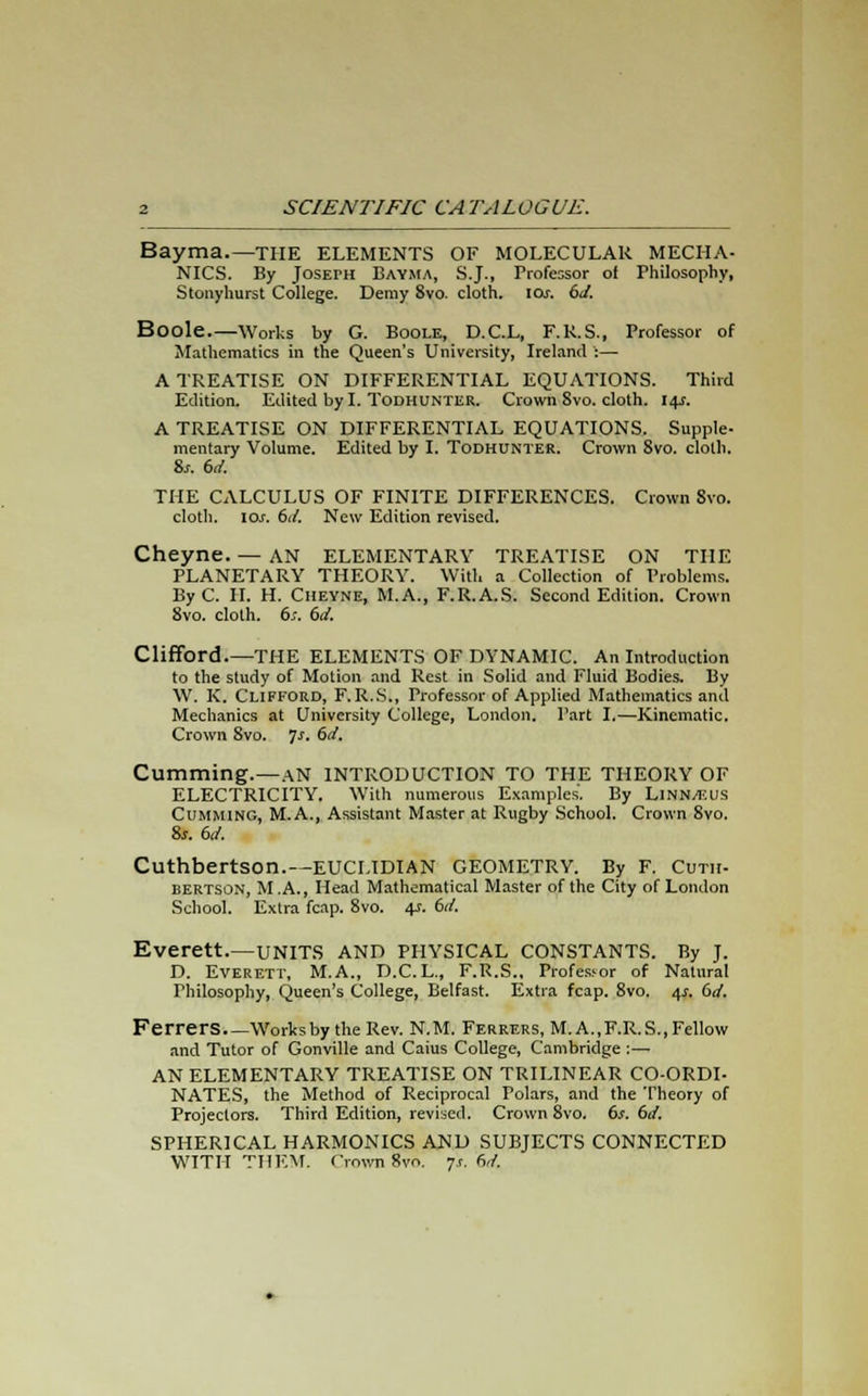 Bayma.—THE ELEMENTS OF MOLECULAR MECHA- NICS. By Joseph Bayma, S.J., Professor of Philosophy, Stonyhurst College. Demy Svo. cloth, \os. 6J. Boole.—Works by G. Boole, D.C.L, F.R.S., Professor of Mathematics in the Queen's University, Ireland :— A TREATISE ON DIFFERENTIAL EQUATIONS. Third Edition. Edited by I. Todhunter. Crown Svo. cloth. 14J. A TREATISE ON DIFFERENTIAL EQUATIONS. Supple- mentary Volume. Edited by I. Todhunter. Crown Svo. cloth. 8s. 6d. THE CALCULUS OF FINITE DIFFERENCES. Crown 8vo. cloth. 10s. 6d. New Edition revised. Cheyne. — AN ELEMENTARY TREATISE ON THE PLANETARY THEORY. With a Collection of Problems. By C. II. H. Cheyne, M.A., F.R.A.S. Second Edition. Crown 8vo. cloth. 6s. 6d. Clifford.—THE ELEMENTS OF DYNAMIC. An Introduction to the study of Motion and Rest in Solid and Fluid Bodies. By W. K. Clifford, F. R.S., Professor of Applied Mathematics and Mechanics at University College, London. Part I.—Kinematic. Crown 8vo. ]s. 6d. dimming.—AN INTRODUCTION TO THE THEORY OF ELECTRICITY. With numerous Examples. By Linn/eus Cumming, M.A., Assistant Master at Rugby School. Crown Svo. 8*. 6(f. Cuthbertson.—EUCLIDIAN GEOMETRY. By F. Cuth- bertson, M A., Head Mathematical Master of the City of London School. Extra fcap. 8vo. 4?. bd. Everett.—UNITS AND PHYSICAL CONSTANTS. By J. D. Everett, M.A., D.C.L., F.R.S., Professor of Natural Philosophy, Queen's College, Belfast. Extra fcap. 8vo. 4*. 6d. Ferrers.—Worksby the Rev. N.M. Ferrers, M. A..F.R.S., Fellow and Tutor of Gonville and Caius College, Cambridge :— AN ELEMENTARY TREATISE ON TRILINEAR CO-ORDI- NATES, the Method of Reciprocal Folars, and the Theory of Projectors. Third Edition, revised. Crown 8vo. 6/. 6d. SPHERICAL HARMONICS AND SUBJECTS CONNECTED WITH THEM. Crown Svo. 7c hi.