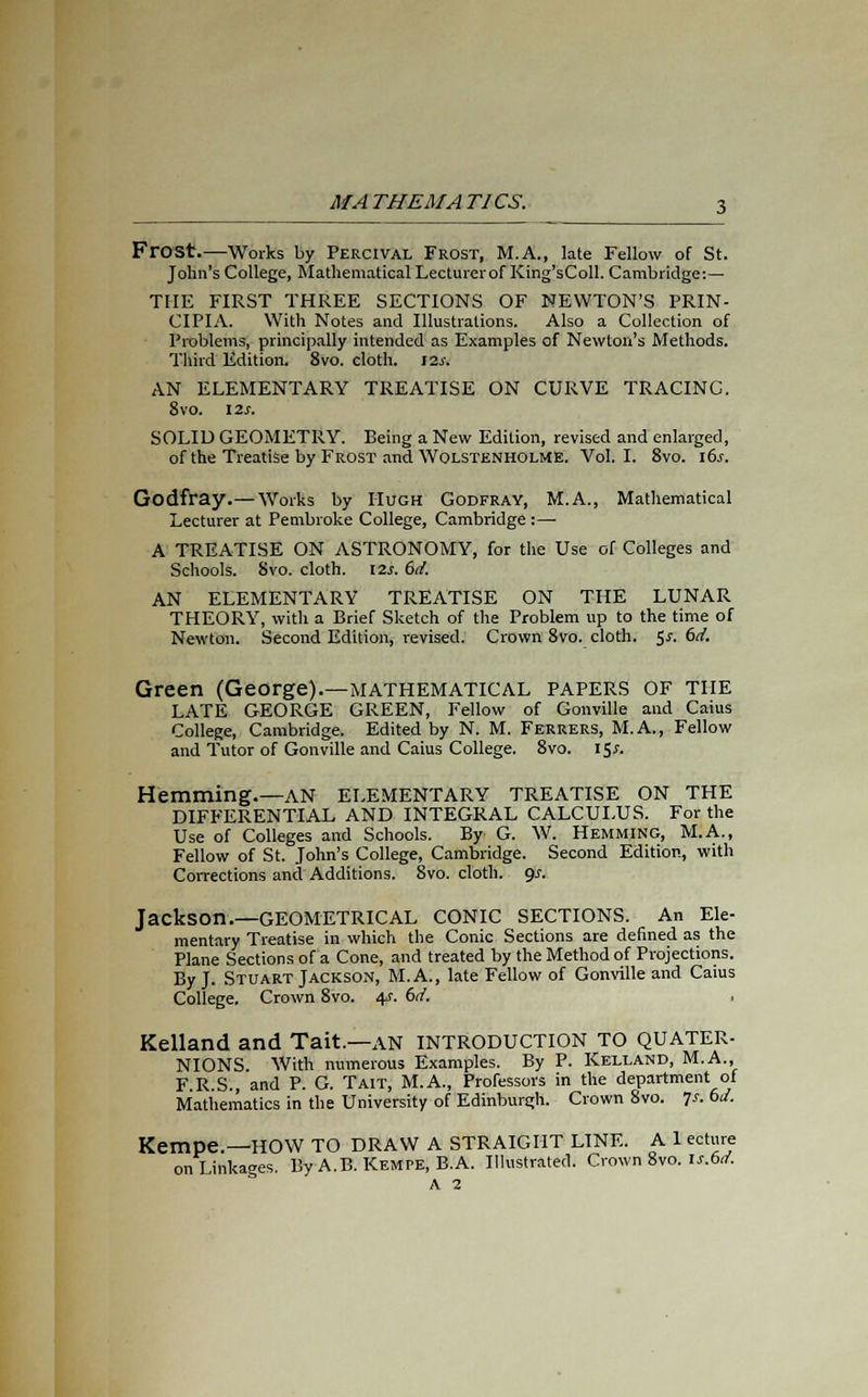 Frost.—Works by Perctval Frost, M.A., late Fellow of St. John's College, Mathematical Lecturerof King'sColl. Cambridge:— THE FIRST THREE SECTIONS OF NEWTON'S PRIN- CIPIA. With Notes and Illustrations. Also a Collection of Problems, principally intended as Examples of Newton's Methods. Third Edition. 8vo. cloth. \zs. AN ELEMENTARY TREATISE ON CURVE TRACINC. 8vo. I2j. SOLID GEOMETRY. Being a New Edition, revised and enlarged, of the Treatise by Frost and WolstenholME. Vol. I. 8vo. its. Godfray.— Works by Hugh Godfray, M.A., Mathematical Lecturer at Pembroke College, Cambridge :—■ A TREATISE ON ASTRONOMY, for the Use of Colleges and Schools. Svo. cloth. 12*. 6d. AN ELEMENTARY TREATISE ON THE LUNAR THEORY, with a Brief Sketch of the Problem up to the time of Newton. Second Edition, revised. Crown 8vo. cloth. 5*. 6d. Green (George).—MATHEMATICAL papers OF THE LATE GEORGE GREEN, Fellow of Gonville and Caius College, Cambridge. Edited by N. M. Ferrers, M.A., Fellow and Tutor of Gonville and Caius College. 8vo. 15*. Hemming.—AN ELEMENTARY TREATISE ON THE DIFFERENTIAL AND INTEGRAL CALCULUS. For the Use of Colleges and Schools. By G. W. Hemming, M.A., Fellow of St. John's College, Cambridge. Second Edition, with Corrections and Additions. 8vo. cloth. 9.?. Jackson.—GEOMETRICAL CONIC SECTIONS. An Ele- mentary Treatise in which the Conic Sections are defined as the Plane Sections of a Cone, and treated by the Method of Projections. By J. Stuart Jackson, M.A., late Fellow of Gonville and Caius College. Crown 8vo. 4s. 6d. Kelland and Tait.—AN INTRODUCTION TO QUATER- NIONS. With numerous Examples. By P. Kelland, M.A., F.R.S., and P. G. Tait, M.A., Professors in the department of Mathematics in the University of Edinburgh. Crown 8vo. 7-f. 61/. Kempe.—HOW TO DRAW A STRAIGHT LINE. A 1 ecture on Linkages. By A.B. Kempe, B.A. Illustrated. Crown 8vo. ls.6if. A 2
