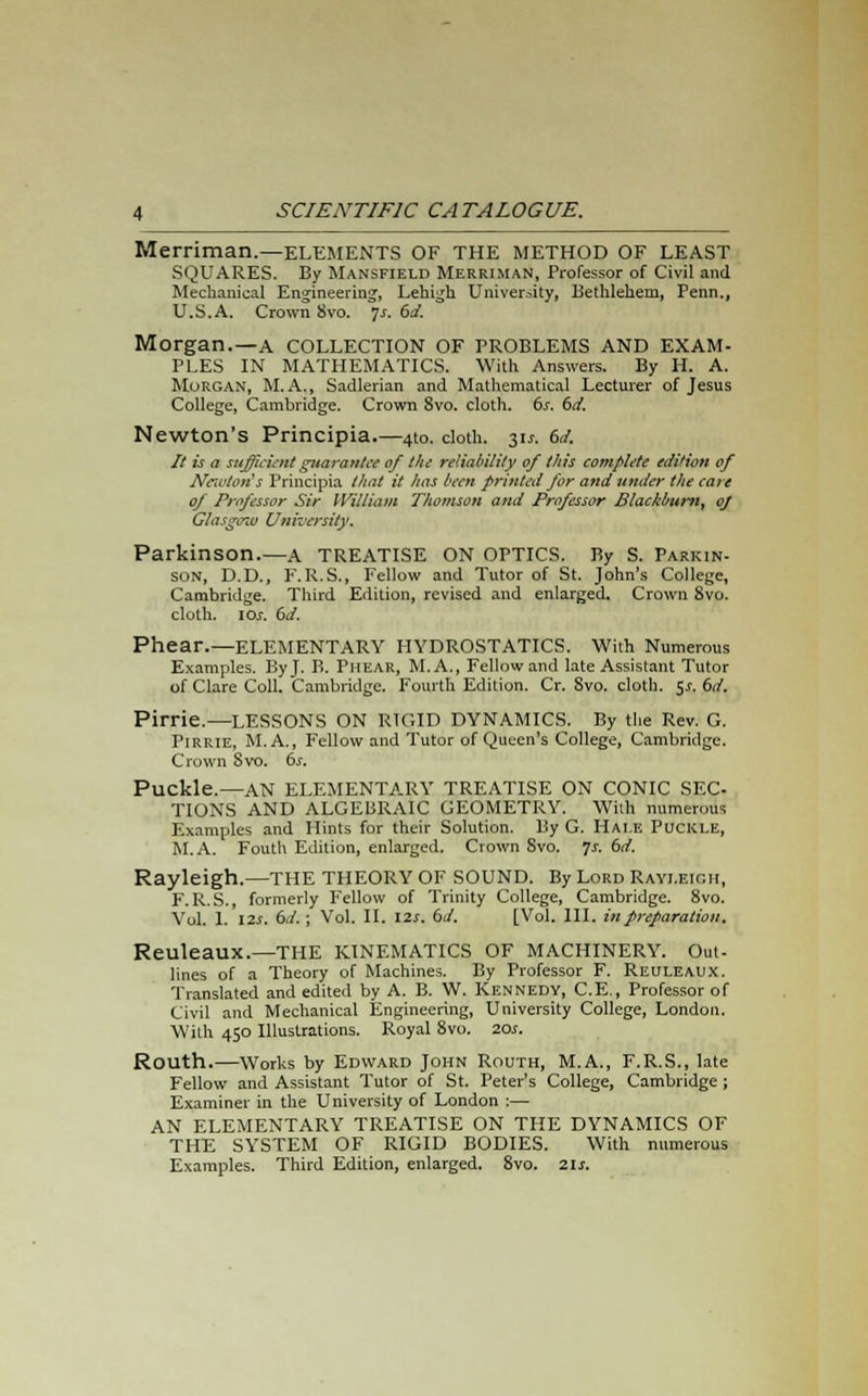 Merriman.—ELEMENTS OF THE METHOD OF LEAST SQUARES. By Mansfield Merriman, Professor of Civil and Mechanical Engineering, Lehigh University, Bethlehem, Penn., U.S.A. Crown 8vo. 7-r. 6d. Morgan.—A COLLECTION OF PROBLEMS AND EXAM- PLES IN MATHEMATICS. With Answers. By H. A. Morgan, M.A., Sadlerian and Mathematical Lecturer of Jesus College, Cambridge. Crown 8vo. cloth. 6s. 6d. Newton's Principia.—4to. cloth. 3U. 6d. It is a sufficient guarantee of the reliability of this complete edition of Newton's Principia that it has been printed for and under the care of Professor Sir William Thomson and Professor Blackburn, oj Glasgciv University. Parkinson.—a TREATISE ON OPTICS. By S. Parkin- son, D.D., F. R.S., Fellow and Tutor of St. John's College, Cambridge. Third Edition, revised and enlarged. Crown 8vo. cloth. \os. 6d. Phear.—ELEMENTARY HYDROSTATICS. With Numerous Examples. By J. B. Phear, M.A., Fellow and late Assistant Tutor of Clare Coll. Cambridge. Fourth Edition. Cr. Svo. cloth. $s. 6d. Pirrie.—LESSONS ON RIGID DYNAMICS. By the Rev. G. Pirrie, M.A., Fellow and Tutor of Queen's College, Cambridge. Crown Svo. 6s. Puckle.—AN ELEMENTARY TREATISE ON CONIC SEC- TIONS AND ALGEBRAIC GEOMETRY. With numerous Examples and Hints for their Solution. By G. Hai.e Puckle, M.A. Fouth Edition, enlarged. Crown Svo. ]s. 6d. Rayleigh.—THE THEORY OF SOUND. By Lord Rayi.eigh, F. R.S., formerly F'ellow of Trinity College, Cambridge. 8vo. Vol. 1. 12s. 6d.; Vol. II. 12s. 6d. [Vol. III. in preparation. Reuleaux.—THE KINEMATICS OF MACHINERY. Out- lines of a Theory of Machines. By Professor F. Reuleaux. Translated and edited by A. B. W. Kennedy, C.E., Professor of Civil and Mechanical Engineering, University College, London. With 450 Illustrations. Royal 8vo. 20s. Routh.—Works by Edward John Routh, M.A., F.R.S., late Fellow and Assistant Tutor of St. Peter's College, Cambridge ; Examiner in the University of London :— AN ELEMENTARY TREATISE ON THE DYNAMICS OF THE SYSTEM OF RIGID BODIES. With numerous Examples. Third Edition, enlarged. 8vo. 2\s.