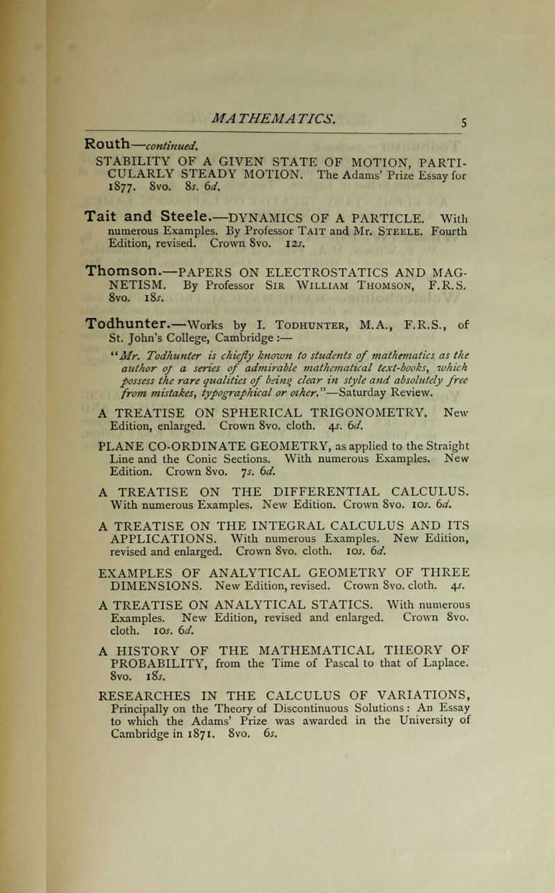Routh—continued. STABILITY OF A GIVEN STATE OF MOTION, PARTI- CULARLY STEADY MOTION. The Adams' Prize Essay for 1877. 8vo. 8s. 6d. Tait and Steele.—dynamics of a particle. With numerous Examples. By Professor Tait and Mr. Steele. Fourth Edition, revised. Crown 8vo. 12s. Thomson.—PAPERS on electrostatics and mag- netism. By Professor Sir William Thomson, F.R.S. 8vo. i&r. Todhunter.—Works by I. Todhunter, M.A., F.R.S., of St. John's College, Cambridge :— Mr. Todhunter is chiefly known to students of mathematics as the author of a series of admirable mathematical text-books, which possess the rare qualities of beint> clear in style and absolutely free from mistakes, typographical or other.—Saturday Review. A TREATISE ON SPHERICAL TRIGONOMETRY. New Edition, enlarged. Crown 8vo. cloth. 4-r. 6d. PLANE CO-ORDINATE GEOMETRY, as applied to the Straight Line and the Conic Sections. With numerous Examples. New Edition. Crown 8vo. 7s. 6d. A TREATISE ON THE DIFFERENTIAL CALCULUS. With numerous Examples. New Edition. Crown 8vo. ioj-. td. A TREATISE ON THE INTEGRAL CALCULUS AND ITS APPLICATIONS. With numerous Examples. New Edition, revised and enlarged. Crown 8vo. cloth. 10s. 6d. EXAMPLES OF ANALYTICAL GEOMETRY OF THREE DIMENSIONS. New Edition, revised. Crown Svo. cloth. 4.1. A TREATISE ON ANALYTICAL STATICS. With numerous Examples. New Edition, revised and enlarged. Crown 8vo. cloth. 10s. 6d. A HISTORY OF THE MATHEMATICAL THEORY OF PROBABILITY, from the Time of Pascal to that of Laplace. 8vo. iSs. RESEARCHES IN THE CALCULUS OF VARIATIONS, Principally on the Theory of Discontinuous Solutions: An Essay to which the Adams' Prize was awarded in the University of Cambridge in 1871. 8vo. 6s.