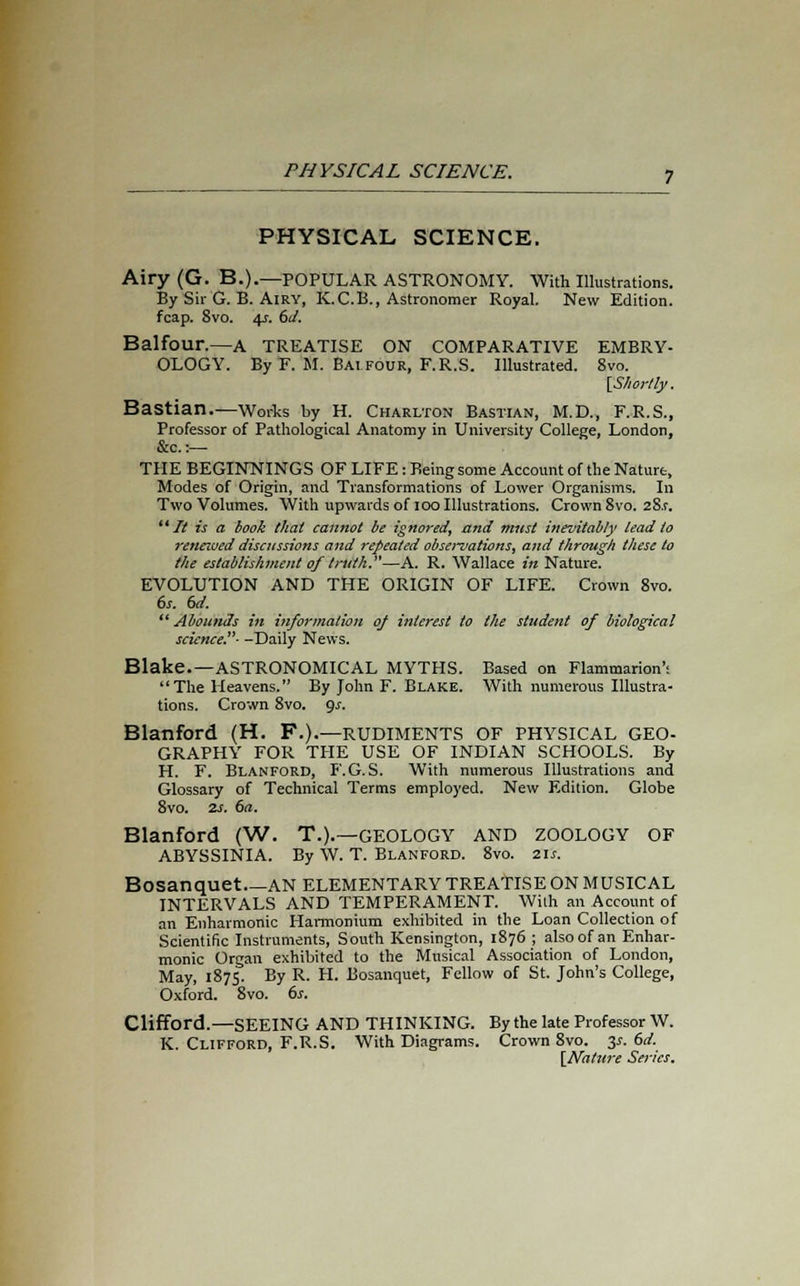 PHYSICAL SCIENCE. Airy (G. B.).—POPULAR ASTRONOMY. With Illustrations. By Sir G. B. Airy, K.C.B., Astronomer Royal. New Edition, fcap. 8vo. 4s. 6d. Balfour.—A TREATISE ON COMPARATIVE EMBRY- OLOGY. By F. M. Bai four, F.R.S. Illustrated. 8vo. [Shortly. Bastian.—Works by H. Charlton Bastian, M.D., F.R.S., Professor of Pathological Anatomy in University College, London, &c.:— THE BEGINNINGS OF LIFE: Being some Account of the Nature, Modes of Origin, and Transformations of Lower Organisms. In Two Volumes. With upwards of 100 Illustrations. Crown 8vo. 28.f.  It is a book that cannot be ignored, and must inevitably lead to reneioed discussions and repeated observations, and through these to the establishment of truth.—A. R. Wallace in Nature. EVOLUTION AND THE ORIGIN OF LIFE. Crown 8vo. 6s. 6d.  Abounds in information of interest to the student of biological science.- -Daily News. Blake.—ASTRONOMICAL MYTHS. Based on Flammarion': The Heavens. By John F. Blake. With numerous Illustra- tions. Crown 8vo. <js. Blanford (H. F.).—rudiments of physical geo- graphy FOR THE USE OF INDIAN SCHOOLS. By H. F. Blanford, F.G.S. With numerous Illustrations and Glossary of Technical Terms employed. New Edition. Globe 8vo. 2s. 6a. Blanford (W. T.).—GEOLOGY AND ZOOLOGY OF ABYSSINIA. By W. T. Blanford. 8vo. 21s. Bosanquet AN ELEMENTARY TREATISE ON MUSICAL INTERVALS AND TEMPERAMENT. With an Account of an Enharmonic Harmonium exhibited in the Loan Collection of Scientific Instruments, South Kensington, 1876 ; also of an Enhar- monic Organ exhibited to the Musical Association of London, May, 1875. By R. H. Bosanquet, Fellow of St. John's College, Oxford. 8vo. 6s. Clifford.—SEEING AND THINKING. By the late Professor W. K. Clifford, F.R.S. With Diagrams. Crown 8vo. 3*. 6d. [Nature Series.