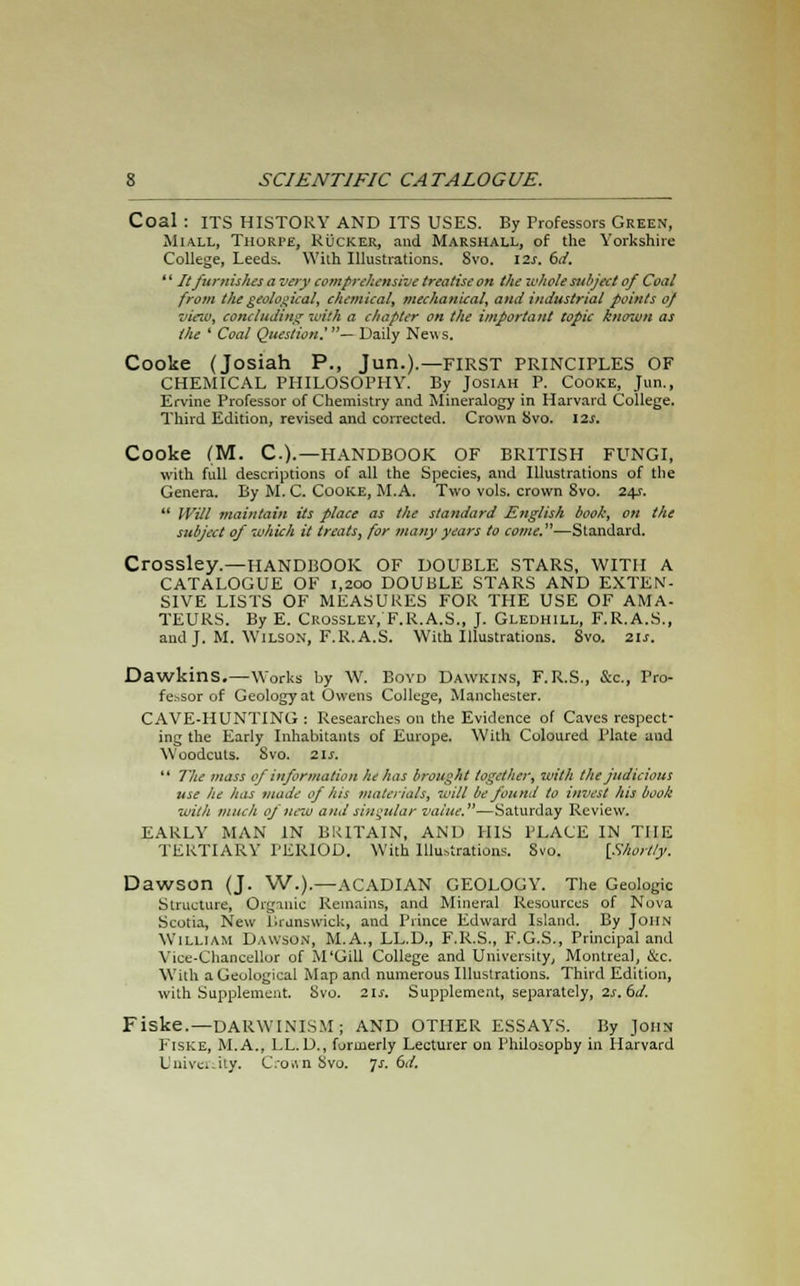 Coal: ITS HISTORY AND ITS USES. By Professors Green, Miall, Thorpe, Rucker, and Marshall, of the Yorkshire College, Leeds. With Illustrations. Svo. \2s. 6d. ' * It furnishes a very comprehensive treatise on the whole, subject of Coal from the geological, chemical, mechanical, and industrial points of vino, concluding with a chapter on the important topic known as the ' Coal Question.'— Daily New s. Cooke (Josiah P., Jun.).—FIRST PRINCIPLES OF CHEMICAL PHILOSOPHY. By Josiah P. Cooke, Jun., Ervine Professor of Chemistry and Mineralogy in Harvard College. Third Edition, revised and corrected. Crown Svo. 12s, Cooke (M. C.).—HANDBOOK OF BRITISH FUNGI, with full descriptions of all the Species, and Illustrations of the Genera. By M. C. Cooke, M.A. Two vols, crown 8vo. 24s.  Will maintain its place as the standard English book, on the subject of which it treats, for many years to come.—Standard. Crossley.—HANDBOOK OF DOUBLE STARS, WITH A CATALOGUE OF 1,200 DOUBLE STARS AND EXTEN- SIVE LISTS OF MEASURES FOR THE USE OF AMA- TEURS. By E. Crossley, F.R.A.S., J. Gledhill, F.R.A.S., and J. M. Wilson, F.R.A.S. With Illustrations. 8vo. 21s. Dawkins.—Works by W. Boyd Dawkins, F.R.S., &c, Pro- fessor of Geology at Owens College, Manchester. CAVE-HUNTING : Researches on the Evidence of Caves respect- ing the Early Inhabitants of Europe. With Coloured i'late and Woodcuts. Svo. 21 s.  The mass of information he has brought together, with the judicious use he has made of his materials, will be found to invest his book with much of new and singular value.—Saturday Review. EARLY MAN IN BRITAIN, AM) HIS PLACE IN THE TERTIARY PERIOD. With Illustrations. Svo. [Shortly. Dawson (J. W.).—ACADIAN GEOLOGY. The Geologic Structure, Org-mic Remains, and Mineral Resources of Nova Scotia, New Brunswick, and Prince Edward Island. By John William Dawson, M.A., LL.D., F.R.S., F.G.S., Principal and Vice-Chancellor of M'Gill College and University, Montreal, &c. With a Geological Map and numerous Illustrations. Third Edition, with Supplement. Svo. 21s. Supplement, separately, 2s. bd. Fiske.—DARWINISM; AND OTHER ESSAYS. By John Fiske, M.A., LL.D., formerly Lecturer on Philosophy in Harvard University. Crown Svo. 7s. 6d.