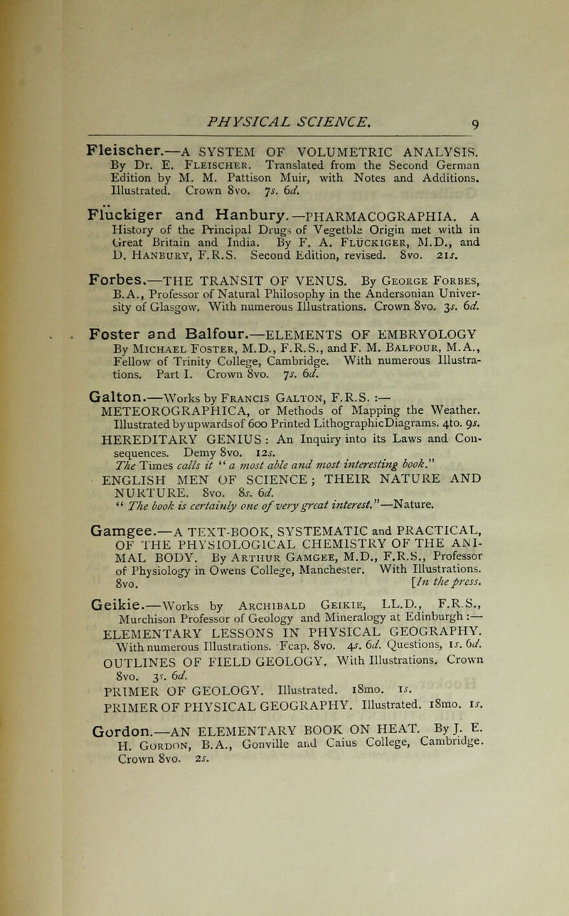 Fleischer.—a system of volumetric analysis. By Dr. E. Fleischer. Translated from the Second German Edition by M. M. Pattison Muir, with Notes and Additions. Illustrated. Crown 8vo. ]s. 6d. Fluckiger and Hanbury.— rHARMACOGRAPHIA. A History of the Principal Drugs of Vegetbla Origin met with in Great Britain and India. By F. A. Fluckiger, M.D., and D. Hanbury, F.R.S. Second Edition, revised. 8vo. 21s. Forbes.—THE TRANSIT OF VENUS. By George Forbes, B.A., Professor of Natural Philosophy in the Andersonian Univer- sity of Glasgow. With numerous Illustrations. Crown 8vo. 3-r. 6d. Foster and Balfour.—ELEMENTS OF EMBRYOLOGY By Michael Foster, M.D., F.R.S., andF. M. Balfour, M.A., Fellow of Trinity College, Cambridge. With numerous Illustra- tions. Part I. Crown Svo. Js. 6<A Galton.—Works by Francis Galton, F.R.S. :— METEOROGRAPHICA, or Methods of Mapping the Weather. Illustrated by upwardsof 600 Printed LithographicDiagrams. 4to. gs. HEREDITARY GENIUS : An Inquiry into its Laws and Con- sequences. Demy Svo. 12s. The Times calls it  a most able and most interesting book. ENGLISH MEN OF SCIENCE; THEIR NATURE AND NURTURE. 8vo. 8s. 6d.  The book is certainly one of very great interest.—Nature. Gamgee.—A TEXT-BOOK, SYSTEMATIC and PRACTICAL, OF THE PHYSIOLOGICAL CHEMISTRY OF THE ANI- MAL BODY. By Arthur Gamgee, M.D., F.R.S., Professor of Physiology in Owens College, Manchester. With Illustrations. gv0. [In the press. Geikie.—Works by Archibald Geikie, LL.D., F.R.S., Murchison Professor of Geology and Mineralogy at Edinburgh :— ELEMENTARY LESSONS IN PHYSICAL GEOGRAPHY. With numerous Illustrations. Fcap. 8vo. 4s. 6d. Questions, is. 6d. OUTLINES OF FIELD GEOLOGY. With Illustrations. Crown 8vo. 3 c 6d. PRIMER OF GEOLOGY. Illustrated. l8mo. is. PRIMER OF PHYSICAL GEOGRAPHY. Illustrated. i8mo. is. Gordon.—AN ELEMENTARY BOOK ON HEAT. By J. E. H. Gordon, B.A., Gonville and Caius College, Cambridge. Crown 8vo. 2s.