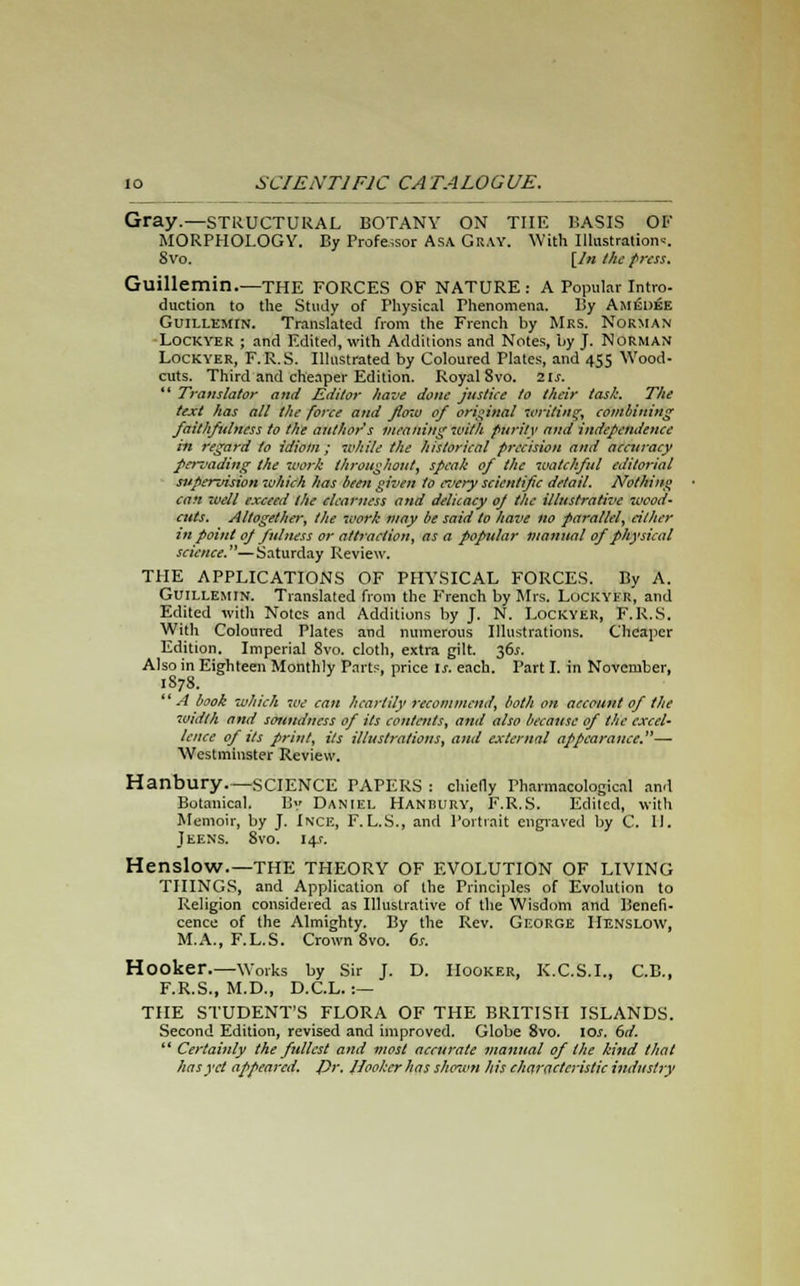 Gray.—structural botany on the basis of MORPHOLOGY. By Professor Asa Gray. With Illustration--'. Svo. [In the press. Guillemin.—THE FORCES OF NATURE: A Popular Intro- duction to the Study of Physical Phenomena. l!y Amedek Guillemin. Translated from the French by Mrs. Norman Lockyer ; and Edited, with Additions and Notes, by J. NORMAN Lockyer, F.R.S. Illustrated by Coloured Plates, and 455 Wood- cuts. Third and cheaper Edition. Royal Svo. its. *' Translator and Kditor have done justice to their task. The text has all the force and flow of original writing, combining faithfulness to the author's meaning with fnrily and independence in regard to idiom ; while the historical precision and accuracy pervading the work throughout, speak of the watchful editorial supervision which has been given to cz'cry scientific detail. Nothing can well exceed the clearness and delicacy oj the illustrative wood- cuts. Altogether, the work may be said to have no parallel, either in point op fulness or attraction, as a popular manual of physical science.—Saturday Review. THE APPLICATIONS OF PHYSICAL FORCES. By A. Guillemin. Translated from the French by Mrs. Lockyer, and Edited with Notes and Additions by J. N. Lockyer, F.R.S. With Coloured Plates and numerous Illustrations. Cheaper Edition. Imperial Svo. cloth, extra gilt. 36^. Also in Eighteen Monthly Parts, price is. each. Part I. in November, 1S7S. A book which we can heartily recommend, both on account of the width and soundness of Us contents, and also because of the excel- lence of Us print, its illustrations, and external appearance.— Westminster Review. Hanbury.—SCIENCE PAPERS : chiefly Pharmacological and Botanical. By Daniel Hanbury, F.R.S. Edited, with Memoir, by J. Ince, F.L.S., and Portrait engraved by C. II. Jeens. 8vo. 141-. Henslow.—THE THEORY OF EVOLUTION OF LIVING THINGS, and Application of the Principles of Evolution to Religion considered as Illustrative of the Wisdom and Benefi- cence of the Almighty. By the Rev. George Henslow, M.A., F.L.S. Crown 8vo. 6s. Hooker.—Works by Sir J. D. Hooker, K.C.S.I., C.E., F.R.S., M.D., D.C.L. :— THE STUDENT'S FLORA OF THE BRITISH ISLANDS. Second Edition, revised and improved. Globe 8vo. 10s. dd.  Certainly the fullest and most accurate manual of the kind that has yet appeared. TJr. Hooker has shewn his characteristic industry