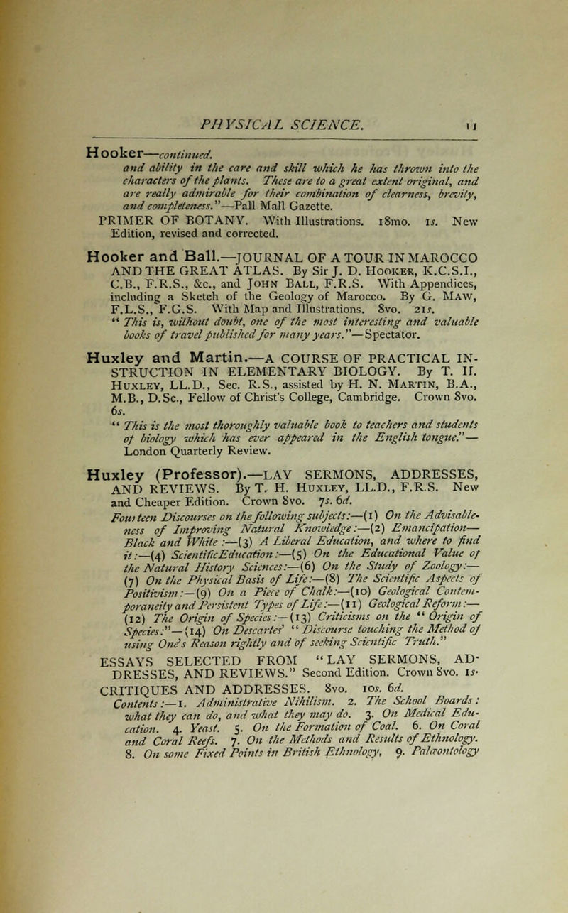 Hooker—continued. and ability in the care and skill which he has thrown into the characters of the plants. These are to a great extent original, and are really admirable for their combination of clearness, brevity, and completeness.—Pall Mall Gazette. PRIMER OF BOTANY. With Illustrations. i8mo. is. New Edition, revised and corrected. Hooker and Ball.—journal OF A TOUR IN MAROCCO AND THE GREAT ATLAS. By Sir J. D. Hooker, K.C.S.I., C.B., F.R.S., &c, and John Ball, F.R.S. With Appendices, including a Sketch of the Geology of Marocco. By G. Maw, F.L.S., F.G.S. With Map and illustrations. 8vo. 2.1s. This is, without doubt, one of the most interesting and valuable boohs of travel published for many years.'—Spectator. Huxley and Martin.—a COURSE OF PRACTICAL IN- STRUCTION IN ELEMENTARY BIOLOGY. By T. II. Huxley, LL.D., Sec. R.S., assisted by H. N. Martin, B.A., M.B., D.Sc, Fellow of Christ's College, Cambridge. Crown Svo. 6s. This is the most thoroughly valuable book to teachers and students of biology which has ever appeared in the English tongue''— London Quarterly Review. Huxley (Professor).—LAY SERMONS, ADDRESSES, AND REVIEWS. By T. H. Huxley, LL.D., F.R.S. New and Cheaper Edition. Crown Svo. fs. 6d. Fouiteen Discourses on the follmoing subjects:—(i) On the Advisable- ness of Improving Natural Knowledge:—(2) Emancipation— Black and White :—(3) A Liberal Education, and where to find it:—(4) Scientific Education:—(5) On the Educational Value of the Natural History Sciences:— (6) On the Study of Zoology:— (7) On the Physical Basis of Lite:—(S) The Scientific Aspects of Positivism:—{9) On a Piece of Chalk:—(10) Geological Contem- poraneity and Persistent Types of Life:—(11) Geological Reform :— (12) The Origin of Species:—(it,) Criticisms on the Origin of Species:— (14) On Descartes' Discourse touching the Method of using One's Reason rightly and of seeking Scientific Truth. ESSAYS SELECTED FROM LAY SERMONS, AD- DRESSES, AND REVIEWS. Second Edition. Crown Svo. is- CRITIQUES AND ADDRESSES. 8vo. 10s. 6d. Contents :— I. Administrative Nihilism. 2. The School Boards : what they can do, and what they may do. 3. On Medical Edu- cation. 4. Yeast. 5. On the Formation of Coal. 6. On Coral and Coral Reefs. 7. On the Methods and Results of Ethnology.