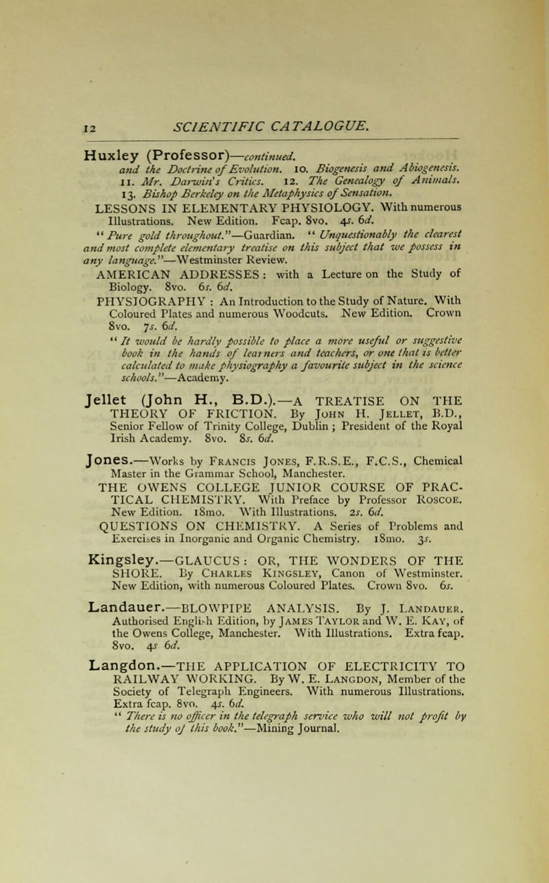 Huxley (Professor)—continued. and the Doctrine of Evolution. IO. Biogenesis and Abiogenesis. II. Mr. Darwin's Critics. 12. The Genealogy of Animals. 13. Bishop Berkeley on the Metaphysics of Sensation. LESSONS IN ELEMENTARY PHYSIOLOGY. With numerous Illustrations. New Edition. Fcap. 8vo. 4*. 6d. Pure gold throughout.—Guardian.  Unquestionably the clearest and most complete elementary treatise on this subject that we possess in any language.—Westminster Review. AMERICAN ADDRESSES : with a Lecture on the Study of Biology. 8vo. 6s. 6d. PHYSIOGRAPHY: An Introduction to the Study of Nature. With Coloured Plates and numerous Woodcuts. New Edition. Crown 8vo. Js. 6J.  It would be hardly possible to place a more useful or suggestive book in the hands of learners and teachers, or one that is belter calculated to make physiography a favourite subject in the science schools.—Academy. Jellet (John H., B.D.).—a TREATISE ON THE THEORY OF FRICTION. By John H. Jellet, B.D., Senior Fellow of Trinity College, Dublin ; President of the Royal Irish Academy. 8vo. 8s. 6d. Jones.—Works by Francis Jones, F.R.S.E., F.C.S., Chemical Master in the Grammar School, Manchester. THE OWENS COLLEGE JUNIOR COURSE OF PRAC- TICAL CHEMISTRY. With Preface by Professor Roscoe. New Edition. i8mo. With Illustrations, is. 6d. QUESTIONS ON CHEMISTRY. A Series of Problems and Exercises in Inorganic and Organic Chemistry. iSmo. 3^. Kingsley.—GLAUCUS : OR, THE WONDERS OF THE SHORE. By Charles Kingsley, Canon of Westminster. New Edition, with numerous Coloured Plates. Crown 8vo. 6s. Landauer.—blowpipe analysis. By J. Landauer. Authorised English Edition, by James Taylor and W. E. Kay, of the Owens College, Manchester. With Illustrations. Extra fcap. 8vo. 4s 6d. Langdon.—THE APPLICATION OF ELECTRICITY TO RAILWAY WORKING. By W. E. Langdon, Member of the Society of Telegraph Engineers. With numerous Illustrations. Extra fcap. 8vo. 4s. bd.  There is no officer in the telegraph service who will not profit by the study oj this book.—Mining Journal.