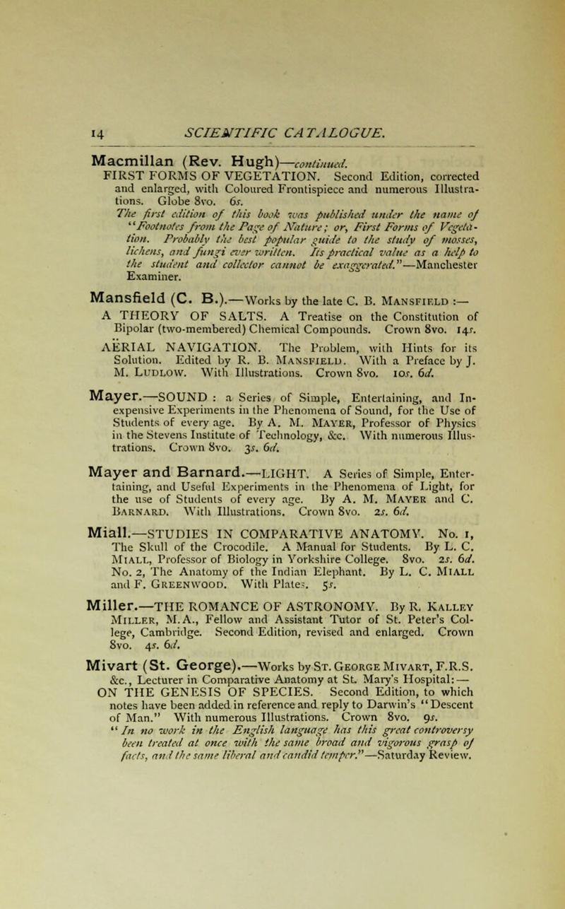 Macmillan (Rev. Hugh)—-continued. FIRST FORMS OF VEGETATION. Second Edition, corrected and enlarged, with Coloured Frontispiece and numerous Illustra- tions. Globe 8vo. 6s. Tlie first edition of this book was published under the name oj Footnotes from the Page of Nature; or, First Forms of Vegeta- tion. Probably the best popular guide to the study of mosses, lichens, arid fungi ever written. lis practical value as a help to the student and collector cannot be exaggerated.—Manchester Examiner. Mansfield (C. B.).—Works by the late C. B. Mansfif.ld :— A THEORY OF SALTS. A Treatise on the Constitution of Bipolar (two-membered) Chemical Compounds. Crown 8vo. 14.J. AERIAL NAVIGATION. The Problem, with Hints for its Solution. Edited by R. B. Mansfield. With a Preface by J. M. Ludlow. With Illustrations. Crown 8vo. io.r. 6d. Mayer.—SOUND : a Series of Simple, Entertaining, and In- expensive Experiments in (he Phenomena of Sound, for the Use of Students of every age. By A. M. Mayer, Professor of Physics in the Stevens Institute of Technology, &c. With numerous Illus- trations. Crown 8vo. y. 6d. Mayer and Barnard.—LIGHT. A Series of Simple, Enter- taining, and Useful Experiments in the Phenomena of Light, for the use of Students of every age. By A. M. Mayer and C. Barnard. With Illustrations. Crown 8vo. 2s. 6d. Miall.—STUDIES IN COMPARATIVE ANATOMY. No. 1, The Skull of the Crocodile. A Manual for Students. By L. C. Miall, Professor of Biology in Yorkshire College. 8vo. 2s. 6d. No. 2, The Anatomy of the Indian Elephant. By L. C. MlALL ami F. Greenwood. With Plates, 5*. Miller.—THE ROMANCE OF ASTRONOMY. By R. Kallf.y Miller, M.A., Fellow and Assistant Tutor of St. Peter's Col- lege, Cambridge. Second Edition, revised and enlarged. Crown 8vo. 4*. 6d. Mivart (St. George).—Works by St. George Mivart, F.R.S. &c., Lecturer in Comparative Anatomy at St. Mary's Hospital: — ON THE GENESIS OF SPECIES. Second Edition, to which notes have been added in reference and reply to Darwin's  Descent of Man. With numerous Illustrations. Crown 8vo. gs.  In no work in the English language has this great controversy been treated at once with the same broad and vigoi-ous grasp oj facts, and the same liberal and candid temper.—Saturday Review.
