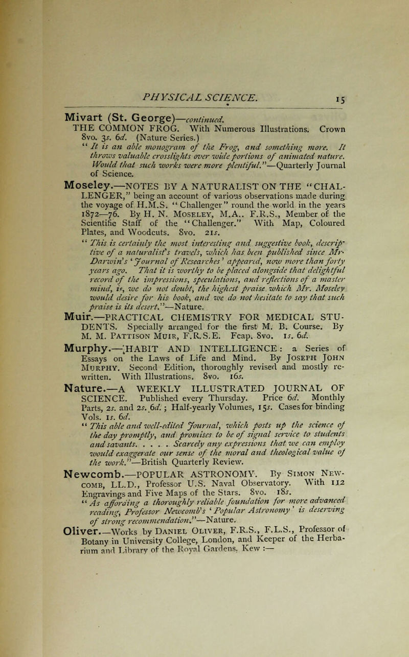 Mivart (St. George)—continued. THE COMMON FROG. With Numerous Illustrations. Crown 8va 3^. 6d. (Nature Series.)  It is an able monogram of the Frog, and something more. It throzvs valuable crosslights over wide portions of animated nature. Would that such works were more plentiful.—Quarterly Journal of Science. Moseley.—NOTES BY A NATURALIST ON THE CHAL- LENGER, being an account of various observations made during the voyage of H.M.S.  Challenger round the world in the years 1872—76. By H. N. Moseley, M.A.. F.R.S., Member of the Scientific Staff of the Challenger. With Map, Coloured Plates, and Woodcuts. Svo. 21s.  This is certainly the most interesting and suggestive book, descrip' five of a naturalist's travels, which has been published since Mr- Darwin's ' yournal of Researches ' appeared, nozu more than forty years ago. That it is worthy to be placed alongside that delightful record of the impressions, speculations, and reflections of a master mind, it, we do not doubt, the highest praise which Mr. Moseley would desire for his book, and we do not hesitate to say that such praise is its desert. —Nature. Muir.—PRACTICAL CHEMISTRY FOR MEDICAL STU- DENTS. Specially arranged for the first M. B. Course. By M. M. Pattison Muir, F.RS.E. Fcap. 8vo. is. 6d. Murphy.—;HABIT AND INTELLIGENCE: a Series of Essays on the Laws of Life and Mind. By Joseph John Murphy. Second Edition, thoroughly revised and mostly re- written. With Illustrations. 8vo. 16s. Nature.—a weekly illustrated journal of SCIENCE. Published every Thursday. Price 6d. Monthly Parts, 2s. and 2s. 6d.; Half-yearly Volumes, 15*. Cases for binding Vols. is. 6d.  This able and well-edited Journal, which posts up the science of the day promptly, and promises to be of signal service to students and savants Scarcely any expressions that we can employ would exaggerate our sense of the moral and theological value oj the work.—British Quarterly Review. Newcomb.—POPULAR ASTRONOMY. By Simon New- comb, LL.D., Professor U.S. Naval Observatory. With IJ2 Engravings and Five Maps of the Stars. 8vo. l8.r. As affording a thoroughly reliable foundation for more advanced reading, Professor Newcomb's ' Popular Astronomy ' is deserving of strong recommendation.—Nature. Oliver Works by Daniel Oliver, F.R.S., F.L.S., Professor of Botany in University College, London, and Keeper of the Herba- rium and Library of the Royal Gardens, Kew :—