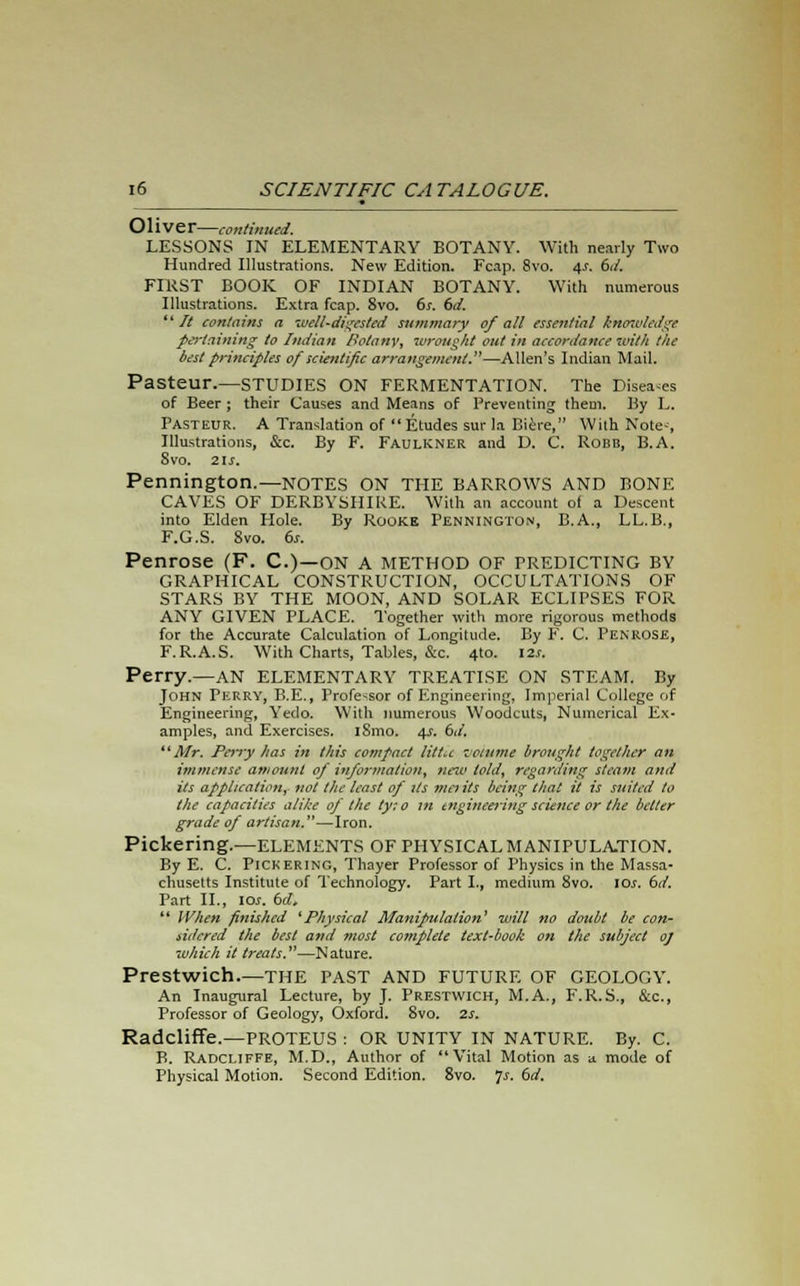 • Olive r—continued. LESSONS IN ELEMENTARY BOTANY. With nearly Two Hundred Illustrations. New Edition. Fcap. 8vo. 4s. 6d. FIRST BOOK OF INDIAN BOTANY. With numerous Illustrations. Extra fcap. 8vo. 6s. 6d. ik It contains a well-digested summary of all essential knowledge pertaining to Indian Botany, wrought out in accordance with the best principles of scientific arrangement.—Allen's Indian Mail. Pasteur.—STUDIES ON FERMENTATION. The Diseases of Beer ; their Causes and Means of Preventing them. By L. Pasteur. A Translation of  Etudes sur la Biere, With Note-, Illustrations, &c. By F. Faulkner and D. C. Robb, B.A. 8vo. 21s. Pennington.—NOTES ON THE BARROWS AND BONE CAVES OF DERBYSHIRE. With an account of a Descent into Elden Hole. By Rookk Pennington, B.A., LL.B., F.G.S. 8vo. 6s. Penrose (F. C.)—ON A METHOD OF PREDICTING BY GRAPHICAL CONSTRUCTION, OCCULTATIONS OF STARS BY THE MOON, AND SOLAR ECLIPSES FOR ANY GIVEN PLACE. Together with more rigorous methods for the Accurate Calculation of Longitude. By F. C. Penrose, F.R.A.S. With Charts, Tables, &c. 4to. 12s. Perry.—AN ELEMENTARY TREATISE ON STEAM. By John Perry, B.E., Professor of Engineering, Imperial College of Engineering, Yedo. With numerous Woodcuts, Numerical Ex- amples, and Exercises. lSmo. 4s. 6d. Air. Perry has in this compact little volume brought together an immense amount of information, neu> told, regarding steam and its application, not the least of its me) its being that it is suited to the capacities alike of the ty: 0 m engineering science or the better grade of artisan.—Iron. Pickering.—ELEMENTS OF PHYSICAL MANIPULATION. By E. C. Pickering, Thayer Professor of Physics in the Massa- chusetts Institute of Technology. Part I., medium 8vo. 10s. 6d. Part II., ioi. 6d. 11 When finished 'Physical Manipulation' will no doubt be con- sidered the best and most complete text-book on the subject 0) which it treats.—Nature. Prestwich THE PAST AND FUTURE OF GEOLOGY. An Inaugural Lecture, by J. Prestwich, M.A., F.R.S., &c, Professor of Geology, Oxford. 8vo. 2s. Radcliffe.—PROTEUS : OR UNITY IN NATURE. By. C. B. Radcliffe, M.D., Author of Vital Motion as a mode of Physical Motion. Second Edition. 8vo. 7^ 6rf.