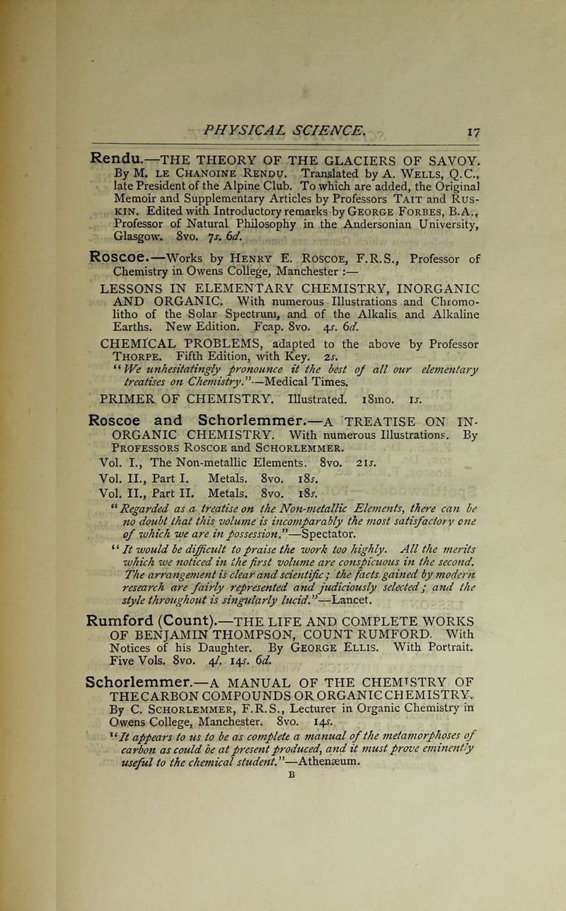 Rendu.—THE THEORY OF THE GLACIERS OF SAVOY. By M. le Chanoine Rendu. Translated by A. Wells, Q.C., late President of the Alpine Club. To which are added, the Original Memoir and Supplementary Articles by Professors Tait and Rus- kin. Edited with Introductory remarks by George Forbes, B.A., Professor of Natural Philosophy in the Andersonian University, Glasgow. 8vo. 7*. 6d. ROSCOC—Works by Henry E. Roscoe, F.R.S., Professor of Chemistry in Owens College, Manchester :— LESSONS IN ELEMENTARY CHEMISTRY, INORGANIC AND ORGANIC. With numerous Illustrations and Chromo- litho of the Solar Spectrum, and of the Alkalis and Alkaline Earths. New Edition. Fcap. 8vo. 4s. 6d. CHEMICAL PROBLEMS, adapted to the above by Professor Thorpe. Fifth Edition, with Key. 2s.  We unhesitatingly pronounce it the best of all our elementary treatises on Chemistry.—Medical Times. PRIMER OF CHEMISTRY. Illustrated. i8mo. is. Roscoe and Schorlemmer.—a treatise ON IN- ORGANIC CHEMISTRY. With numerous Illustrations. By Professors Roscoe and Schorlemmer. Vol. I., The Non-metallic Elements. 8vo. 21s. Vol. II., Part I. Metals. 8vo. iSs. Vol. II., Part II. Metals. 8vo. iSs.  Regarded as a treatise on the Non-metallic Elements, there can be no doubt that this volume is incomparably the most satisfactory one of which we are in possession.—Spectator. '' It would be difficult to praise the work too highly. All the merits which we noticed in the first volume are conspicuous in the second. The arrangement is clear and scientific; the facts gained by modern research are fairly represented and judiciously selected; and the style throughout is singularly lucid.—Lancet. Rumford (Count).—the life and complete works OF BENJAMIN THOMPSON, COUNT RUMFORD. With Notices of his Daughter. By George Ellis. With Portrait. Five Vols. 8vo. 4/. 14s. 6d. Schorlemmer.—A MANUAL OF THE CHEMTSTRY OF THECARBON COMPOUNDS OR ORGANIC CHEMISTRY. By C. Schorlemmer, F.R.S., Lecturer in Organic Chemistry in Owens College, Manchester. 8vo. 14J. It appears to us to be as complete a manual of the metamorphoses of carbon as could be at present produced, and it must prove eminently useful to the chemical student.—Athensum. B