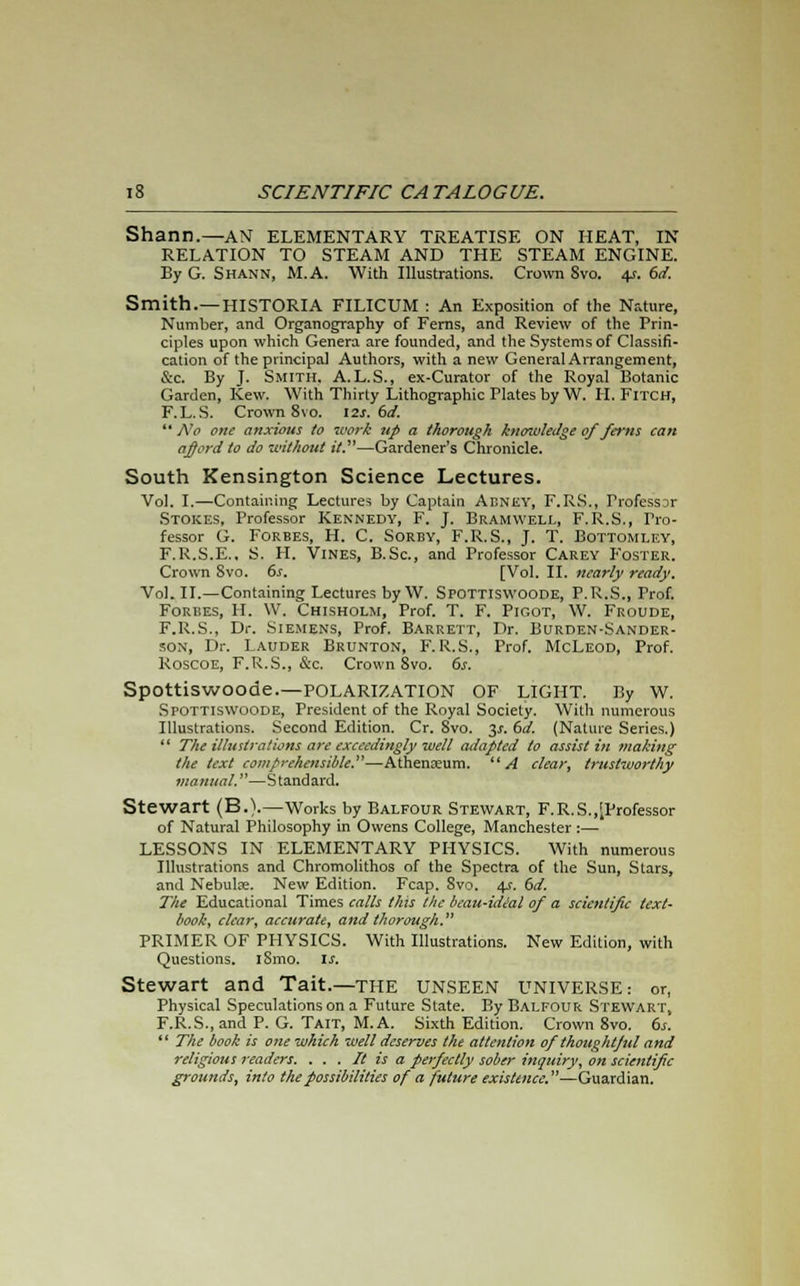 Shann.—AN ELEMENTARY TREATISE ON HEAT, IN RELATION TO STEAM AND THE STEAM ENGINE. By G. Shann, M.A. With Illustrations. Crown Svo. 4s. 6d. Smith.—HISTORIA FILICUM : An Exposition of the Nature, Number, and Organography of Ferns, and Review of the Prin- ciples upon which Genera are founded, and the Systems of Classifi- cation of the principal Authors, with a new General Arrangement, &c. By J. Smith. A.L.S., ex-Curator of the Royal Botanic Garden, Kew. With Thirty Lithographic Plates by W. H. Fitch, F.L.S. Crown 8vo. 12s. 6d.  No one anxious to work up a thorough knoivledge of fans can afford to do without it.—Gardener's Chronicle. South Kensington Science Lectures. Vol. I.—Containing Lectures by Captain Aeney, F.RS., Professar Stokes, Professor Kennedy, F. J. Bramwell, F.R.S., Pro- fessor G. Forbes, H. C. Sorby, F.R.S., J. T. Bottomley, F.R.S.E.. S. H. Vines, B.Sc, and Professor Carey Foster. Crown Svo. 6s. [Vol. II. nearly ready. Vol.11.—Containing Lectures by W. Spottiswoode, P.R.S., Trof. Forbes, H. W. Chisholm, Prof. T. F. Pigot, W. Froude, F.R.S., Dr. Siemens, Prof. Barrett, Dr. Burden-Sander- son, Dr. Lauder Brunton, F. R.S., Prof. McLeod, Prof. Koscoe, F.R.S., &c. Crown Svo. 6s. Spottiswoode.—POLARIZATION OF LIGHT. By W. Spottiswoode, President of the Royal Society. With numerous Illustrations. Second Edition. Cr. Svo. 3^. 6d. (Nature Series.)  The illustrations are exceedingly well adapted to assist in making the text comprehensible.—Athenaeum. A clear, trustworthy manual.—Standard. Stewart (B.).—Works by Balfour Stewart, F.R.S.,[Professor of Natural Philosophy in Owens College, Manchester :— LESSONS IN ELEMENTARY PHYSICS. With numerous Illustrations and Chromolithos of the Spectra of the Sun, Stars, and Nebulae. New Edition. Fcap. Svo. 4s. 6d. The Educational Times calls this the bcau-idial of a scientific text- book, clear, accurate, and thorough. PRIMER OF PHYSICS. With Illustrations. New Edition, with Questions. iSmo. is. Stewart and Tait.—the unseen UNIVERSE: or, Physical Speculations on a Future State. By Balfour Stewart, F.R.S., and P. G. Tait, M.A. Sixth Edition. Crown 8vo. 6s.  The book is one which well deserves the attention of thoughtful and religious 7-eaders. . . . It is a perfectly sober inquiry, on scientific grounds, into the possibilities of a future existence. —Guardian.