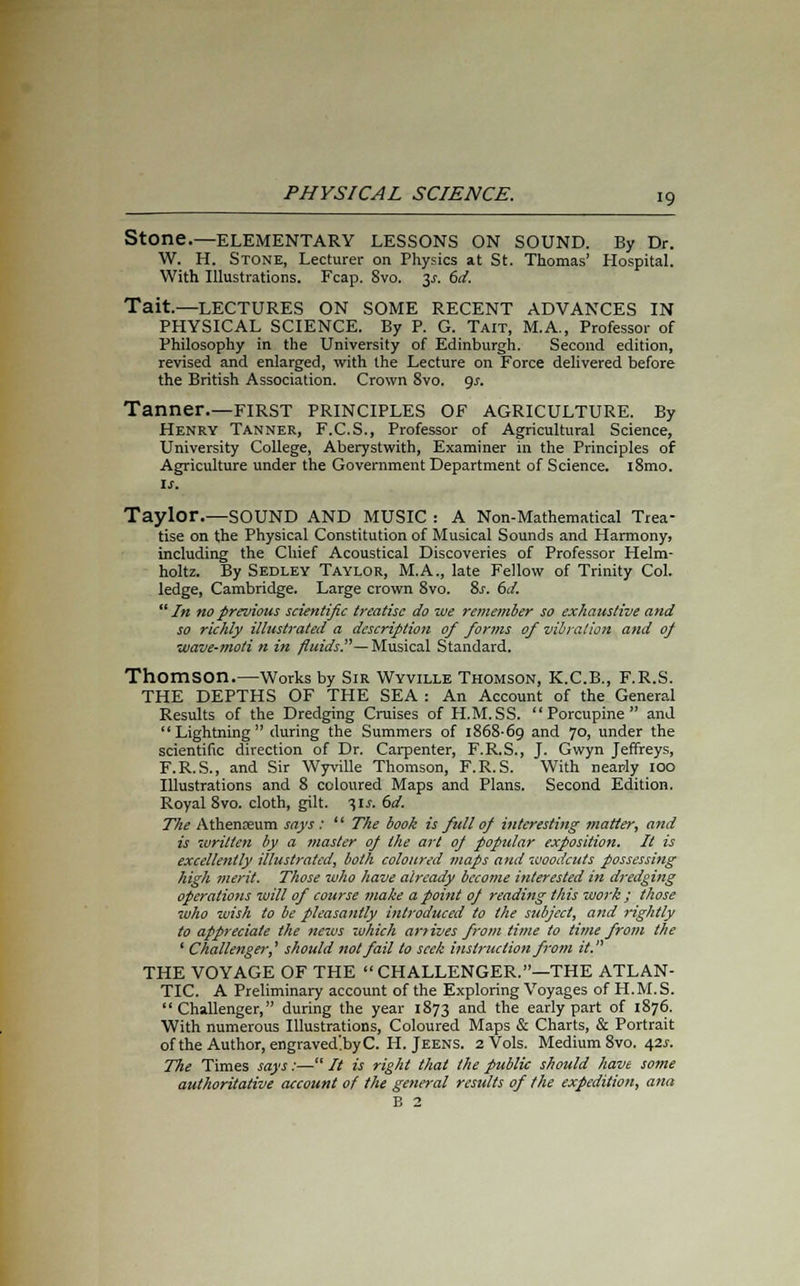Stone.—ELEMENTARY LESSONS ON SOUND. By Dr. W. H. Stone, Lecturer on Physics at St. Thomas' Hospital. With Illustrations. Fcap. 8vo. 3^. 6d. Tait.—LECTURES ON SOME RECENT ADVANCES IN PHYSICAL SCIENCE. By P. G. Tait, M.A., Professor of Philosophy in the University of Edinburgh. Second edition, revised and enlarged, with the Lecture on Force delivered before the British Association. Crown 8vo. gs. Tanner.—FIRST PRINCIPLES OF AGRICULTURE. By Henry Tanner, F.C.S., Professor of Agricultural Science, University College, Aberystwith, Examiner in the Principles of Agriculture under the Government Department of Science. i8mo. is. Taylor.—SOUND AND MUSIC : A Non-Mathematical Trea- tise on the Physical Constitution of Musical Sounds and Harmony, including the Chief Acoustical Discoveries of Professor Helm- holtz. By Sedley Taylor, M.A., late Fellow of Trinity Col. ledge, Cambridge. Large crown 8vo. 8s. 6d. In no previous scientific treatise do we remember so exhaustive and so richly illustrated a description of forms of vibration and of wave-moti n in fluids.— Musical Standard. Thomson.—Works by Sir Wyville Thomson, K.C.B., F.R.S. THE DEPTHS OF THE SEA : An Account of the General Results of the Dredging Cruises of H.M.SS. Porcupine and Lightning during the Summers of 1868-69 and 70, under the scientific direction of Dr. Carpenter, F.R.S., J. Gwyn Jeffreys, F.R.S., and Sir Wyville Thomson, F.R.S. With nearly 100 Illustrations and 8 coloured Maps and Plans. Second Edition. Royal 8vo. cloth, gilt. t,ls. 6d. The Athenaeum says :  The book is full of interesting matter, and is written by a master op the art of popidar exposition. It is excellently illustrated, both coloured maps and woodcuts possessing high merit. Those who have already become interested in dredging operations will of course make a point of reading this work ; those who wish to be pleasantly introduced to the subject, and rightly to appreciate the news which art ives from time to time from the ' Challenger? should not fail to seek instruction from it. THE VOYAGE OF THE  CHALLENGER.—THE ATLAN- TIC. A Preliminary account of the Exploring Voyages of H.M.S. Challenger, during the year 1873 and the early part of 1876. With numerous Illustrations, Coloured Maps & Charts, & Portrait of the Author, engraved'byC. H. Jeens. 2 Vols. Medium Svo. 42s. The Times says:— // is right that the public should have some authoritative account of the general results of the expedition, ana B 2