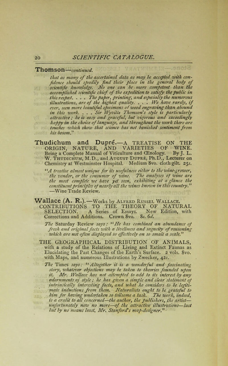 Thomson—continued. that as many of the ascertained data as may be accepted ivith con- fidence should speedily find their place in the general body of scientific knozulcdge. No one can be more competent than the accomplished scientific chief of the expedition to satisfy the public in this respect. . . . The paper, printing, and especially the numerous illustrations, are of the highest quality. . . . We have rarely, if ever, seen more beautiful specimens of wood engraving than abound in this work. . . . Sir IVyvilte Thomson's style is particularly attractive; he is easy and graceful, but z'igorous and exceedingly happy in the choice of language, and throughout the work there are touches which show that science has not banished sentiment from his bosom. Thudichum and Dupre.—A TREATISE ON THE ORIGIN, NATURE, AND VARIETIES OF WINE. Being a Complete Manual of Viticulture and CEnology. By J. L. W. Thudichum, M.D., andAuGUST Dupre, Ph.D., Lecturer on Chemistry at Westminster Hospital. Medium 8vo. cloth gilt. 25.S. A treatise almost unique for its usefulness either to the wine-grower, the vendor, or the consumer of wine. The analyses of wine are the most complete we have yet seen, exhibiting at a glance the constituent principles of nearly all the wines knenon in this country. —Wine Trade Review. Wallace (A. R.).—Works by Alfred Russel Wallace. CONTRIBUTIONS TO THE THEORY OF NATURAL SELECTION. A Series of Essays. New Edition, with Corrections and Additions. Crown 8vo. 8s. 6d. The Saturday Review says: He has combined an abundance of fresh and original facts with a liveliness and sagacity of reasoning which are not often displayed so effectively on so small a scale. THE GEOGRAPHICAL DISTRIBUTION OF ANIMALS, with a study of the Relations of Living and Extinct Faunas as Elucidating the Past Changes of the Earth's Surface. 2 vols. 8vo. with Maps, and numerous illustrations by Zwecker, ifls. The Times says: '■'Altogether it is a wonderful and fascinating story, whatever objections may be taken to theories founded upon it. Mr. Wallace has not attempted to add to its interest by any adornments of style ; he has given a simple and clear statement of intrinsically interesting facts, and what he considers to be legiti- mate inductions from them. Naturalists ought to be grateful to him for having undertaken so toilsome a task. The work, indeed, is a credit to all concerned—the author, the publishers, the artist— unfortunately now no more—of the attractive illustrations—last but by no means least, Mr, Stanford's map-designer. '