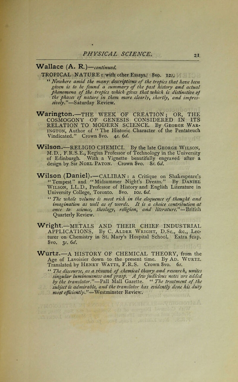 Wallace (A. R.)— continued. TROPICAL NATURE : with other Essays. 8vo. 12s.  Nowhere amid the many descriptions of the tropics that have been given is to be found a summary of the past history and actual phenomena of the tropics which gives that which is distinctive of the phases of nature in them more clearly, shortly, and impres- sively.—Saturday Review. Warington.—the week of creation; or, the COSMOGONY OF GENESIS CONSIDERED IN ITS RELATION TO MODERN SCIENCE. By George War- INGTON, Author of  The Historic Character of the Pentateuch Vindicated. Crown 8vo. 4s. 6d. Wilson.—RELIGIO CHEMICI. By the late George Wilson, M.D., F.R.S.E., Regius Professor of Technology in the University of Edinburgh. With a Vignette beautifully engraved after a design by Sir Noel Paton. Crown 8vo. 8j-. 6d. Wilson (Daniel) CALIBAN: a Critique on Shakespeare's Tempest and Midsummer Night's Dream. By Daniel Wilson, LL.D., Professor of History and English Literature in University College, Toronto. 8vo, 10s. 6d. '' The whole volume is most rich in the eloquence of thought and imagination as well as of words. It is a choice contribution at once to science, theology, religion, and literature.—British Quarterly Review. Wright.—METALS AND THEIR CHIEF INDUSTRIAL APPLICATIONS. By C. Alder Wright, D.Sc, &c, Lec- turer on Chemistry in St. Mary's Hospital School. Extra fcap. 8vo. y. 6d. WurtZ.—A HISTORY OF CHEMICAL THEORY, from the Age of Lavoisier down to the present time. By Ad. Wurtz. Translated by Henry Watts, F.R.S. Crown 8vo. 6s.  The discourse, as a resume of chetnical theory and research, unites singular luminousness and grasp. A few judicious notes are added by the translator.—Pall Mall Gazette.  The treatment of the subject is admirable, and the translator has evidently done his duty most efficiently.—Westminster Review.