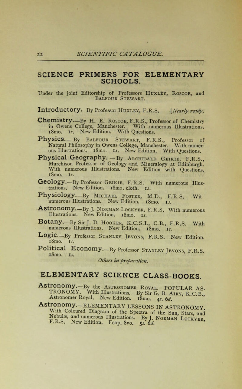 SCIENCE PRIMERS FOR ELEMENTARY SCHOOLS. Under the joint Editorship of Professors Huxley, RoscOE, and Balfour Stewart. Introductory. By Professor Huxley, F.R.S. [Nearly ready. Chemistry—By H. E. Roscoe, F.R.S., Professor of Chemistry in Owens College, Manchester. With numerous Illustrations. l8mo. is. New Edition. With Questions. Physics— By Balfour Stewart, F.R.S., Professor of Natural Philosophy in Owens College, Manchester. With numer- ous Illustrations. iSmo. ij-. New Edition. With Questions. Physical Geography. _By Archibald Geikie, F.R.S., Murchison Professor of Geology and Mineralogy at Edinburgh. With numerous Illustrations. New Edition with Questions. iSmo. is. Geology—By Professor Geikie, F.R.S. With numerous Illus- trations. New Edition. i8mo. cloth. Is. Physiology—By Michael Foster, M.D., F.R.S. Wit numerous Illustrations. New Edition. i8mo. Is. Astronomy—By J. Norman Lockyer, F.R.S. With numerous Illustrations. New Edition. i8mo. is. Botany._By Sir J. D. Hooker, K.C.S.I., C.B., F.R.S. With numerous Illustrations. New Edition. i8mo. is. Logic—By Professor Stanley Jevons, F.R.S. New Edition. i8mo. is. Political Economy—By Professor Stanley Jevons, F R S iSmo. is. Others in preparation. ELEMENTARY SCIENCE CLASS-BOOKS. Astronomy—By the Astronomer Royal. POPULAR AS- TRONOMY. With Illustrations. By Sir G. B. Airy, K C B Astronomer Royal. New Edition. i8mo. 4s. 6d. Astronomy.-ELEMENTARY LESSONS IN ASTRONOMY With Coloured Diagram of the Spectra of the Sun, Stars, and Nebulae, and numerous Illustrations. By J. Norman Lockyer, F.R.S. New Edition. Fcap. 8vo. 5*. 6d.