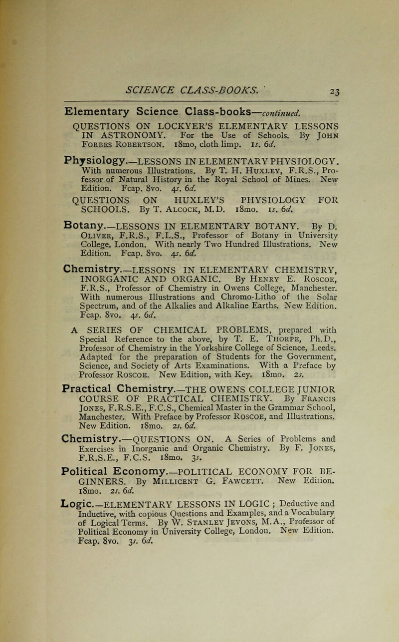 Elementary Science Class-books—continued. QUESTIONS ON LOCKYER'S ELEMENTARY LESSONS IN ASTRONOMY. For the Use of Schools. By John Forbes Robertson. i8mo, cloth limp. is. 6d. Physiology—LESSONS IN ELEMENTARY PHYSIOLOGY. With numerous Illustrations. By T. H. Huxley, F.R.S., Pro- fessor of Natural History in the Royal School of Mines. New Edition. Fcap. 8vo. 4?. 6d. QUESTIONS ON HUXLEY'S PHYSIOLOGY FOR SCHOOLS. By T. Alcock, M.D. i8mo. is. 6d. Botany LESSONS IN ELEMENTARY BOTANY. By D. Oliver, F.R.S., F.L.S., Professor of Botany in University College, London. With nearly Two Hundred Illustrations. New Edition. Fcap. 8vo. 4s. 6d. Chemistry—lessons in elementary chemistry, INORGANIC AND ORGANIC. By Henry E. Roscoe, F.R.S., Professor of Chemistry in Owens College, Manchester. With numerous Illustrations and Chromo-Litho of the Solar Spectrum, and of the Alkalies and Alkaline Earths. New Edition. Fcap. 8vo. 4s. 6d. A SERIES OF CHEMICAL PROBLEMS, prepared with Special Reference to the above, by T. E. Thorpe, Ph.D., Professor of Chemistry in the Yorkshire College of Science, Leeds. Adapted for the preparation of Students for the Government, Science, and Society of Arts Examinations. With a Preface by Professor Roscoe. New Edition, with Key. i8mo. 2s. Practical Chemistry the OWENS COLLEGE JUNIOR COURSE OF PRACTICAL CHEMISTRY. By Francis Jones, F.R.S.E., F.C.S., Chemical Master in the Grammar School, Manchester. With Preface by Professor Roscoe, and Illustrations. New Edition. i8mo. 2s. 6d. Chemistry.—QUESTIONS ON. A Series of Problems and Exercises in Inorganic and Organic Chemistry. By F. Jones, F.R.S.E., F.C.S. i8mo. 31. Political Economy political economy for be- ginners. By Millicent G. Fawcett. New Edition. i8mo. 2s. 6d. Logic ELEMENTARY LESSONS IN LOGIC ; Deductive and Inductive, with copious Questions and Examples, and a Vocabulary of Logical Terms. By W. Stanley Jevons, M.A., Professor of Political Economy in University College, London. New Edition. Fcap. 8vo. y. 6d.