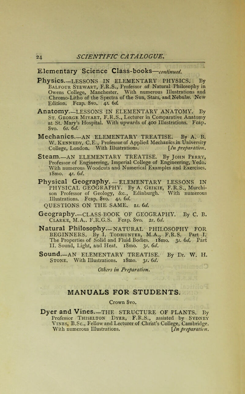 Elementary Science Class-books—continued. Physics LESSONS IN ELEMENTARY THYSICS. By Balfour Stewart, F.R.S., Professor of Natural Philosophy in Owens College, Manchester. With numerous Illustrations and Chromo-Litho of the Spectra of the Sun, Stars, and Nebulse. New Edition. Fcap. 8vo. 4-r. 6d. Anatomy LESSONS IN ELEMENTARY ANATOMY. By St. George Mivart, F. R.S., Lecturer in Comparative Anatomy at St. Mary's Hospital. With upwards of 400 Illustrations. Fcap. Svo. 6s. 6d. Mechanics AN ELEMENTARY TREATISE. By A. B. \V. Kennedy, C.E., Professor of Applied Mechanics in University College, London. With Illustrations. [In preparation. Steam AN ELEMENTARY TREATISE. By John Perry, Professor of Engineering, Imperial College of Engineering, Yedo. With numerous Woodcuts and Numerical Examples and Exercises. i8mo. 4r. 6d. Physical Geography.—ELEMENTARY LESSONS IN PHYSICAL GEOGRAPHY. By A. Geikie, F.R.S., Murchi- son Professor of Geology, &c, Edinburgh. With numerous Illustrations. Fcap. 8vo. 4s. 6d. QUESTIONS ON THE SAME. 1*. 6d. Geography—CLASS-BOOK OF GEOGRAPHY. By C. B. Clarke, M.A.. F.R.G.S. Fcap. Svo. as. 6d. Natural Philosophy.-NATURAL PHILOSOPHY FOR BEGINNERS. By I. Todhunter, M.A., F.R.S. Part I. The Properties of Solid and Fluid Bodies. l8mo. 3s. 6d. Part II. Sound, Light, and Heat. l8mo. 3-f. 6d. Sound—AN ELEMENTARY TREATISE. By Dr. W. H. Stone. With Illustrations. l8mo. 3*. 6d. Otters in Preparation. MANUALS FOR STUDENTS. Crown 8vo. Dyer and Vines—THE STRUCTURE OF PLANTS. By Professor Thiselton Dyer, F.R.S., assisted by Sydney Vines, B.Sc, Fellow and Lecturer of Christ's College, Cambridge. With numerous Illustrations. [In preparation.