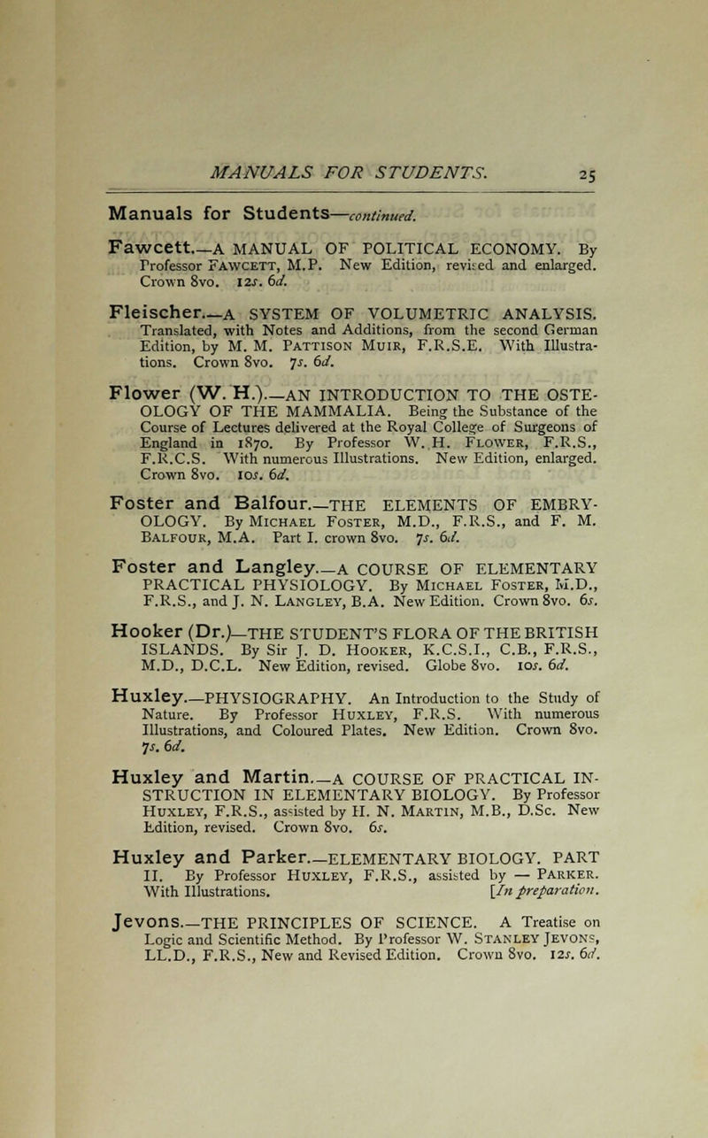 Manuals for Students—continued. Fawcett—A MANUAL OF POLITICAL ECONOMY. By Frofessor FAWCETT, M.P. New Edition, revi:ed and enlarged. Crown 8vo. 12.;. 6d. Fleischer—a system of volumetric analysis. Translated, with Notes and Additions, from the second German Edition, by M. M. Pattison Muir, F.R.S.E. With Illustra- tions. Crown 8vo. ]s. 6d. Flower (W. H.)—AN INTRODUCTION TO THE OSTE- OLOGY OF THE MAMMALIA. Being the Substance of the Course of Lectures delivered at the Royal College of Surgeons of England in 1870. By Professor W. H. Flower, F.R.S., F.R.C.S. With numerous Illustrations. New Edition, enlarged. Crown 8vo. 10;. 6d. Foster and Balfour the elements OF EMBRY- OLOGY. By Michael Foster, M.D., F.R.S., and F. M. Balfour, M.A. Part I. crown 8vo. 7;. 6d. Foster and Langley—a COURSE OF ELEMENTARY PRACTICAL PHYSIOLOGY. By Michael Foster, M.D., F.R.S., and J. N. Langley, B.A. New Edition. Crown 8vo. 6s. Hooker (Dr.)—THE STUDENT'S FLORA OF THE BRITISH ISLANDS. By Sir J. D. Hooker, K.C.S.I., C.B., F.R.S., M.D., D.C.L. New Edition, revised. Globe 8vo. 10;. 6d. Huxley—PHYSIOGRAPHY. An Introduction to the Study of Nature. By Professor Huxley, F.R.S. With numerous Illustrations, and Coloured Plates. New Edition. Crown 8vo. p. 6d. Huxley and Martin a COURSE OF PRACTICAL IN- STRUCTION IN ELEMENTARY BIOLOGY. By Professor Huxley, F.R.S., assisted by H. N. Martin, M.B., D.Sc. New Edition, revised. Crown 8vo. 6s. Huxley and Parker—elementary BIOLOGY, part II. By Professor Huxley, F.R.S., assisted by — Parker. With Illustrations. [In preparation. Jevons THE PRINCIPLES OF SCIENCE. A Treatise on Logic and Scientific Method. By Professor W. Stanley Jevon?, LL.D., F.R.S., New and Revised Edition. Crown 8vo. 12*. 6d.