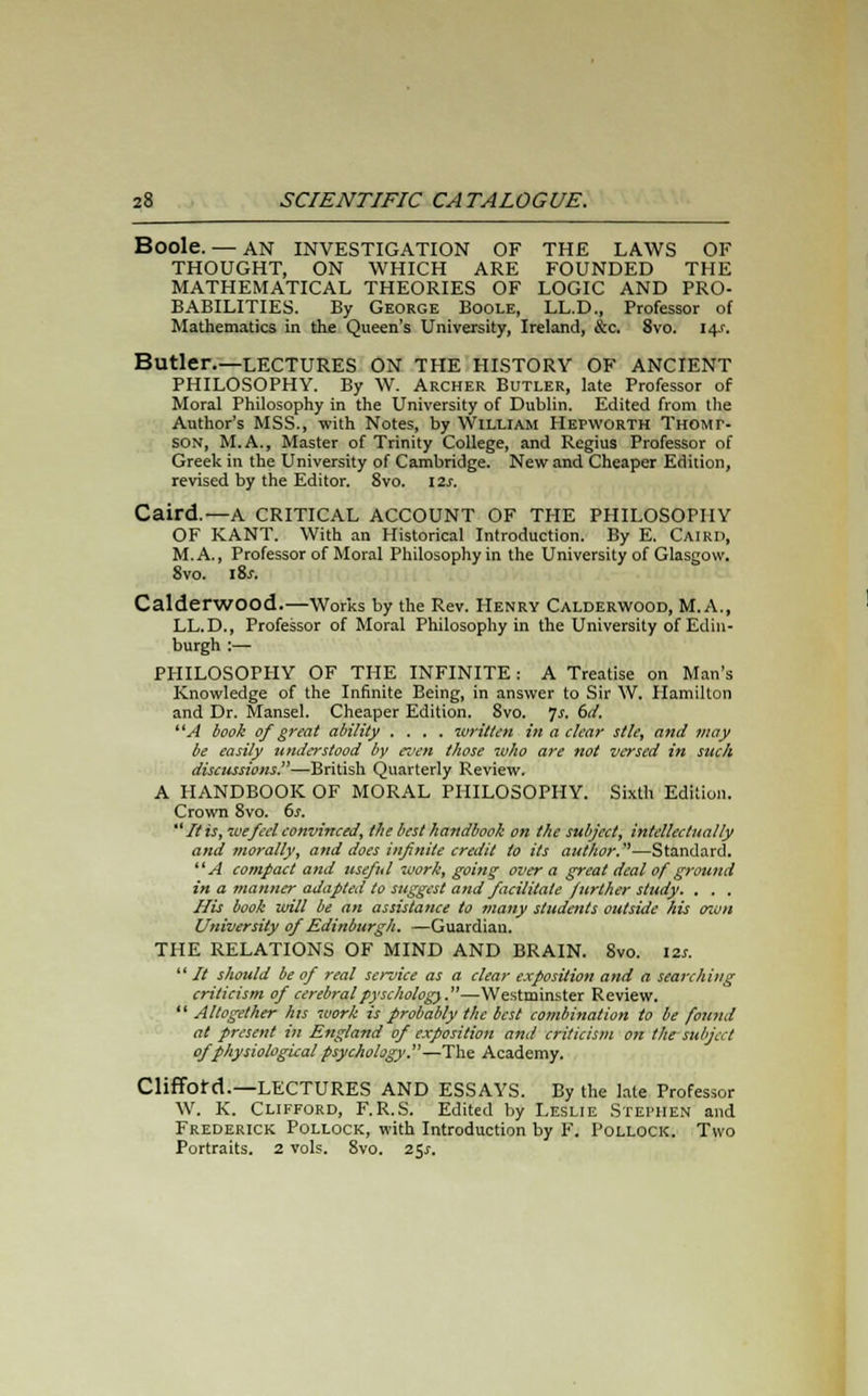 Boole. — AN INVESTIGATION OF THE LAWS OF THOUGHT, ON WHICH ARE FOUNDED THE MATHEMATICAL THEORIES OF LOGIC AND PRO- BABILITIES. By George Boole, LL.D., Professor of Mathematics in the Queen's University, Ireland, &c. 8vo. 14J. Butler.—LECTURES ON THE HISTORY OF ANCIENT PHILOSOPHY. By W. Archer Butler, late Professor of Moral Philosophy in the University of Dublin. Edited from the Author's MSS., with Notes, by William Hepworth Thomp- son, M.A., Master of Trinity College, and Regius Professor of Greek in the University of Cambridge. New and Cheaper Edition, revised by the Editor. 8vo. I2j. Caird.—A CRITICAL ACCOUNT OF THE PHILOSOPHY OF KANT. With an Historical Introduction. By E. Caird, M.A., Professor of Moral Philosophy in the University of Glasgow. 8vo. i8j. Calderwood.—Works by the Rev. Henry Calderwood, M.A., LL.D., Professor of Moral Philosophy in the University of Edin- burgh :— PHILOSOPHY OF THE INFINITE: A Treatise on Man's Knowledge of the Infinite Being, in answer to Sir W. Hamilton and Dr. Mansel. Cheaper Edition. 8vo. Is. 6d. A book of great ability .... written in a clear stle, and may be easily understood by even those who are not versed in suck discussions—British Quarterly Review. A HANDBOOK OF MORAL PHILOSOPHY. Sixth Edition. Crown 8vo. 6s. It is, we feel convinced, the best handbook on the subject, intellectually and morally, and does infinite credit to its author.—Standard. A compact and useful work, going over a great deal of ground in a manner adapted to suggest and facilitate further study. . . . His book will be an assistance to many students outside his own University of Edinburgh. —Guardian. THE RELATIONS OF MIND AND BRAIN. 8vo. 12s.  // should be of real service as a clear exposition and a searching criticism of cerebralpyschology.—Westminster Review.  Altogether his work is probably the best combination to be found at present in England of exposition and criticism on the subject of physiological psychology.—The Academy. Clifford.—LECTURES AND ESSAYS. By the late Professor W. K. Clifford, F.R.S. Edited by Leslie Stephen and Frederick Pollock, with Introduction by F. Pollock. Two Portraits. 2 vols. 8vo. 25^.