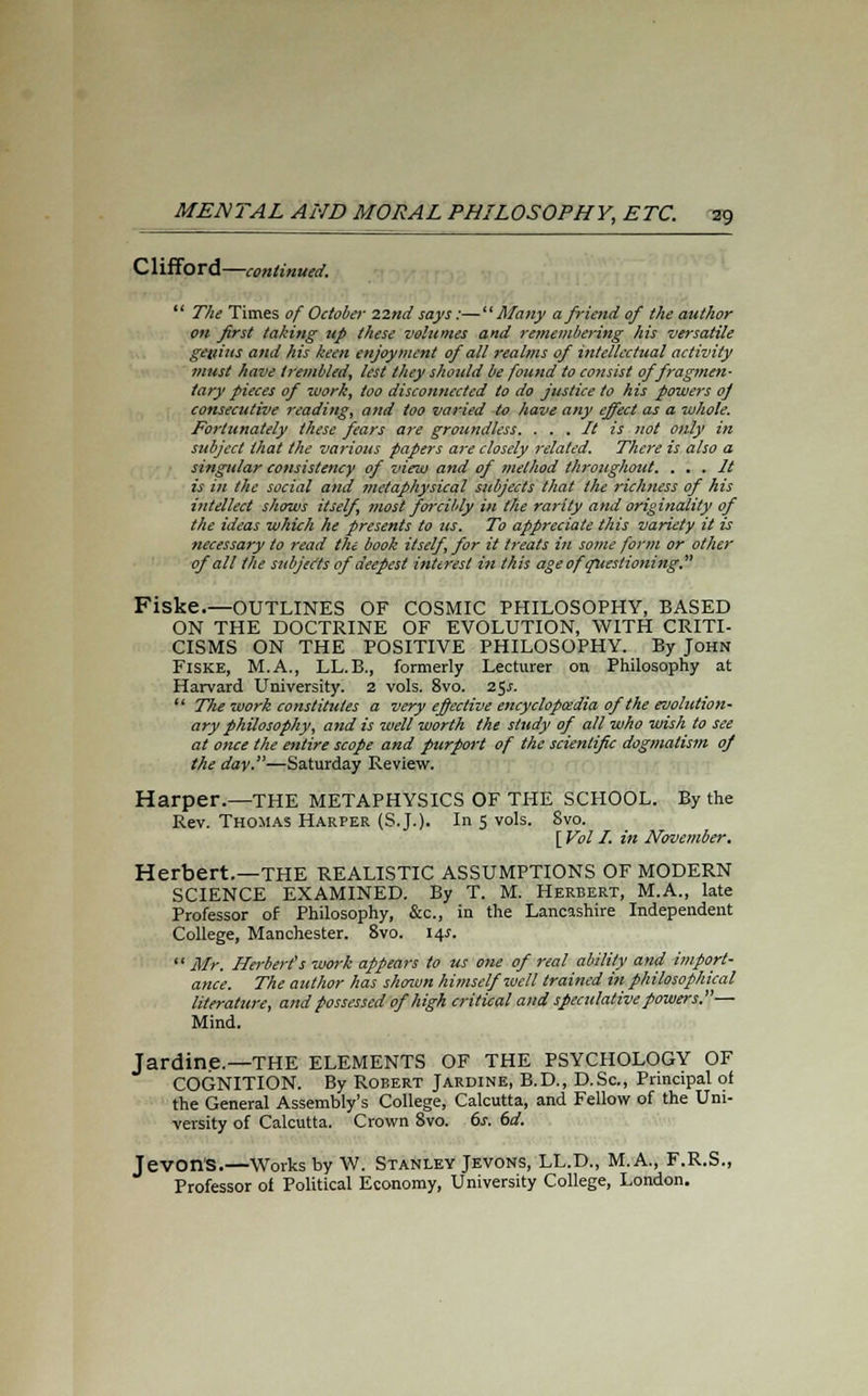 C1 iff6 rd —continued.  The Times of October 22nd says:—Many a friend of the author on first taking up these volumes and remembering his versatile geztius and his keen enjoyment of all realms of intellectual activity must have trembled, lest they should be found to consist of fragmen- tary pieces of work, too disconnected to do justice to his powers of consecutive reading, and too varied to have any effect as a whole. Fortunately these fears are groundless. . . . It is not only in subject that the various papers are closely related. There is also a singular consistency of view and of method throughout. . . . It is in the social and metaphysical subjects that the richness of his intellect shows itself, most forcibly in the rarity and originality of the ideas which he presents to us. To appreciate this variety it is necessary to read the book itself for it treats in some form or other of all the subjects of deepest interest in this age of questioning. Fiske.—OUTLINES OF COSMIC PHILOSOPHY, BASED ON THE DOCTRINE OF EVOLUTION, WITH CRITI- CISMS ON THE POSITIVE PHILOSOPHY. By John Fiske, M.A., LL.B., formerly Lecturer on Philosophy at Harvard University. 2 vols. 8vo. 25.5.  The work constitutes a very effective encyclopaedia of the evolution- ary philosophy, and is well worth the study of all who wish to see at once the entire scope and purport of the scientific dogmatism of the day.—Saturday Review. Harper.—THE METAPHYSICS OF THE SCHOOL. By the Rev. Thomas Harper (S.J.). In 5 vols. 8vo. [ Vol I. in November. Herbert.—THE REALISTIC ASSUMPTIONS OF MODERN SCIENCE EXAMINED. By T. M. Herbert, M.A., late Professor of Philosophy, &c., in the Lancashire Independent College, Manchester. 8vo. 14s.  Mr. Herbert's work appears to us one of real ability and import- ance. The author has shown himself well trained in philosophical literature, and possessed of high critical and speculative powers.— Mind. Jardine.—THE ELEMENTS OF THE PSYCHOLOGY OF COGNITION. By Robert Jardine, B.D., D.Sc, Principal of the General Assembly's College, Calcutta, and Fellow of the Uni- versity of Calcutta. Crown 8vo. 6s. 6d. Jevon'S.—Works by W. Stanley Jevons, LL.D., M.A., F.R.S., Professor of Political Economy, University College, London.