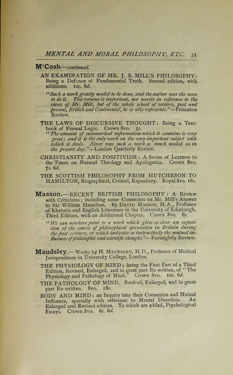 M' Cosh—continued. AN EXAMINATION OF MR. J. S. MILL'S PHILOSOPHY: Being a Defence ol Fundamental Truth. Second edition, with additions. \os. 6d. Such a work greatly needed to be done, and the author was the man to do it. This volume is important, not merely in reference to the •views of Mr. Mill, but of the whole school of writers, past and present, British and Continental, he so ably represents.—Princeton Review. THE LAWS OF DISCURSIVE THOUGHT : Being a Text- book of Formal Logic. Crown 8vo. 5*. The amount of summarized information which it contains is i<ery great; and it is the only work on the very important subject with which it deals. Never was such a work so much needed as in the present day.—London Quarterly Review. CHRISTIANITY AND POSITIVISM : A Series of Lectures to the Times on Natural Theology and Apologetics. Crown 8vo. Js. 6d. THE SCOTTISH PHILOSOPHY FROM HUTCHESON TO HAMILTON, Biographical, Critical, Expository. Royal 8vo. 16s. Masson.—RECENT BRITISH PHILOSOPHY : A Review with Criticisms ; including some Comments on Mr. Mill's Answer to Sir William Hamilton. By David Masson, M.A., Professor of Rhetoric and English Literature in the University of Edinburgh. Third Edition, with an Additional Chapter. Crown 8vo. 6s We can nenvhere point to a work which' gives so clear an exposi- tion of the course of philosophical speculation in Britain during the past century, or which indicates so instructively the mutual in- fluences of philosophic and scientific thought.—Fortnightly Review. Maudsley.—Works by H. Maudsley, M.D., Professor of Medical Jurisprudence in University College, London. THE PHYSIOLOGY OF MIND ; being the First Part of a Third Edition, Revised, Enlarged, and in great part Re-written, of The Physiology and Pathology of Mind. Crown 8vo. 10s. 6d. THE PATHOLOGY OF MIND. Revised, Enlarged, and in great part Re-written. 8vo. iSs. BODY AND MIND : an Inquiry into their Connexion and Mutual Influence, specially with reference to Mental Disorders. An Enlarged and Revised edition. To which are added, Psychological Essays. Crown 8vo. 6s. 6d.