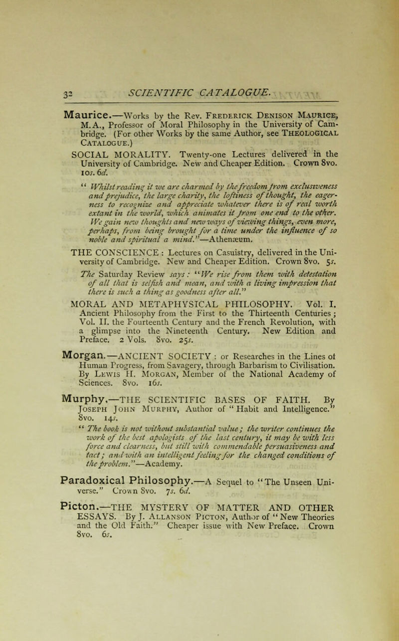 Maurice.—Works by the Rev. Frederick Denison Maurice, M.A., Professor of Moral Philosophy in the University of Cam- bridge. (For other Works by the same Author, see THEOLOGICAL Catalogue.) SOCIAL MORALITY. Twenty-one Lectures delivered in the University of Cambridge. New and Cheaper Edition. Crown 8vo. io/. 6d.  Whilst reading it we are charmed by the freedom Jrom exclunveness and prejudice, the large charity, the loftiness of thought, the eager- ness to recognize arid appreciate 'whatever there is of real worth extant in the world, which animates it Jrom one end to the other. We gain new thoughts and ne-w ways of viewing things, even more, perhaps, from being brought for a time under the influence of so noble and spiritual a mind.—Athenaeum. THE CONSCIENCE : Lectures on Casuistry, delivered in the Uni- versity of Cambridge. New and Cheaper Edition. Crown 8vo. $s. The Saturday Review says: We rise from them with detestation of all that is selfish and mean, and with a living impression that there is such a thing as goodness after all. MORAL AND METAPHYSICAL PHILOSOPHY. Vol. I. Ancient Philosophy from the First to the Thirteenth Centuries ; Vol. II. the Fourteenth Century and the French Revolution, with a glimpse into the Nineteenth Century. New Edition and Preface. 2 Vols. 8vo. 25s. Morgan.—ANCIENT SOCIETY : or Researches in the Lines ot Human Progress, from Savagery, through Barbarism to Civilisation. By Lewis H. Morgan, Member of the National Academy of Sciences. 8vo. ids. Murphy,—THE SCIENTIFIC BASES OF FAITH. By Joseph John Murphy, Author of  Habit and Intelligence. 8vo. 14/.  The book is not -without substantial value ; the writer continues the work of the best apologists of the last century, it may be with less force and clearness, but stilt with commendable persuasiveness and tact; anil with an intelligent feeling for the changed conditions of the problem.—Academy. Paradoxical Philosophy.—A Sequel to The Unseen Uni- verse. Crown Svo. Js. 6d. Picton.—THE MYSTERY OF MATTER AND OTHER ESSAYS. By J. Allanson Picton, Author of  New Theories and the Old Faith. Cheaper issue with New Preface. Crown 8vo. 6s.