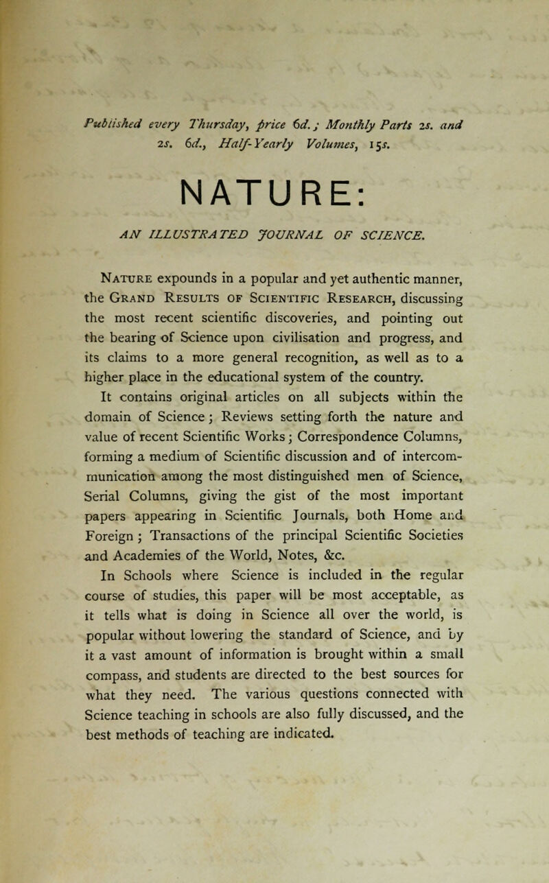 Published every Thursday, price 6d.; Monthly Parts 2S. and 2S. 6d., Half-Yearly Volumes, 15s. NATURE: AN ILLUSTRATED JOURNAL OF SCIENCE. Nature expounds in a popular and yet authentic manner, the Grand Results of Scientific Research, discussing the most recent scientific discoveries, and pointing out the bearing of Science upon civilisation and progress, and its claims to a more general recognition, as well as to a higher place in the educational system of the country. It contains original articles on all subjects within the domain of Science; Reviews setting forth the nature and value of recent Scientific Works; Correspondence Columns, forming a medium of Scientific discussion and of intercom- munication among the most distinguished men of Science, Serial Columns, giving the gist of the most important papers appearing in Scientific Journals, both Home ar.d Foreign ; Transactions of the principal Scientific Societies and Academies of the World, Notes, &c. In Schools where Science is included in the regular course of studies, this paper will be most acceptable, as it tells what is doing in Science all over the world, is popular without lowering the standard of Science, and by it a vast amount of information is brought within a small compass, and students are directed to the best sources for what they need. The various questions connected with Science teaching in schools are also fully discussed, and the best methods of teaching are indicated.