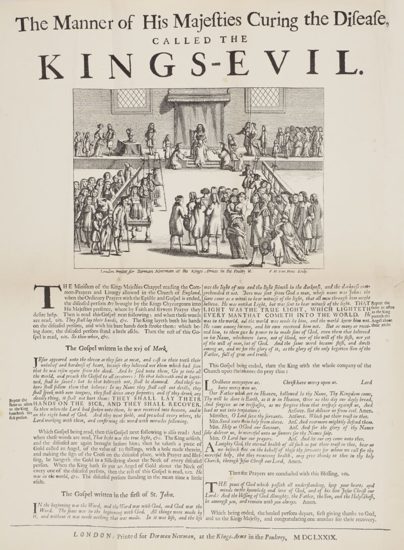The Manner of His Majefties Curing the Difeafe, CALLED THE KINGS-EVIL. !,ntulan Pmtetjbr itorman M'ewman at tile K.pys „irmes in the Poulin U.. F. H. vcrn. Htmc Sculp: TH E M'inifters of the Kings Majefties Chappelreading the Com- mon-Prayers and Liturgy allowed in the Church of England, when theOrdinary Prayers with theEpiftle andCofpel is ended, the difeafed perfons a*re brought by the Kings Chyrurgeons into His Majefties prefence, where by Faith and fervent Prayer they defire help. Then is read thisGofpel next following; and when thefe words are read, viz,. They fiall lay their hands, (fie. The King layeth both his hands on the difeafed perfons, and with his bare hands doth ftroke them: which be- ing done, the difeafed perfons ftand a little afide. Then the reft of this Go- fpel is read, viz-. So then when, &c. The Gofpel written in the xvj of Marh^. JEfus appeared unto the eleven as they fate at meat, and ctjl in their teeth their unbelief and hardnefs of heart, becaufe they believed not them which had feen that he was rifen again from the dead. And he fiid knto them, Go ye into all the World, and preach the Gofpel to all creature! ; He that belicveth and is bapti- zed, fiall be faved : but he that belicveth not, fiall be damned. And thefe to- kens jhall follow them that believe: In my Name they fiall cafi out devils, they fiallfpeak^with new tongues, they fiall drive away ferpents; and ifithey drink^any Reoeat the de*db thi& * fi^l not hurt them: T'HEY SHALL LAY THEIR fenVe as oftenHANDS ON THE SICK, AND THEY SHALL RECOVER. as the King So then when the Lord had fipoken unto them, he was received into heaven, andis fekperfon! '0n *** ^ kd °f ^od' Ad ^ went forth, and preached every where, the Lord working With them, and confirming the word with miracles following. Which Gofpel being read, then thisGofpel next following is alfo read: And when thefe words are read, That lisjht was the true light, &c. The King arifeth, and the difeafed are again brought before him; then he taketh a piece of Gold called an Angei, of the value of id (hillings, with a hole made therein, and making the fign of the Crofs on the difeafed place, with Prayer and Blef- fing, he hangeth the Gold in a Silk-firing about the Neck of every difeafed perfon. When the King hath fo put an Angel of Gold about the Neck of every one of the difeafed perfons, then the reft of this Gofpel is read, viz. He was in the-world, &c. The difeafed perfons (landing in the mean time a little afide. was tie tight of Mm and the tight ftineih in tie darhtiefs, and the dirknefs com* prehended it not. here Was fent from God a man, whofe name was John: the fame came as a witnCs to bear witnefs of the light, that all men through him might believe. He was notlhat Light, but was fent to bear witnefs of the light. THAT Repeat the LIGHT WAS THE TRUE LIGHT, WHICH LIGHTETH »^*s EVERY MAN THAT COMETH INTO THE WORLD. HeputKthth? was in the world, ad the world was made by him, and the world knew him not. Angel abo»t He came among hisnvn, and his own received him not. But as many as recei-^c nccks ved him, to them gme he power to be made fins of God, even them that believed on his Name, whichwere born, not of blood, nor of the will of the flefi, nor yet if the will of man, but of God. And the fame word became flefi, and dwelt among us, and wejnv the glory of it, as the glory of the only begotten Son of the Father, full of grae and truth. This Gofpel beiig ended, then the King with the whole company of the Church upon theinknees do pray thus: The Gofpel written in the firft of St. John. IN the beginning was the Word, and the Word was with God, and God Was tL Word. The fame was in the beginning with God. All things were made by it, and without it was made nothing that was made. In it was life, and the life ChHJl have mercy upon us. Lord LOrdhave mercyupon us. have mercy Won us. Our Father whith art in Heaven, hallowed be thy Name, Thy Kingdom come, Thy will be done ii Earth, as it is in Heaven, Give us this day our dayly bread, And forgive us our trefpafies, as we forgive them that trejpafs againjl us, And lead us not into tenptation : Anfwer. But deliver us from evil, Amen. Minifter, 0 Lotd five thy fervants. Anfwer. Which put their truft in thee. Mm.Send unto tern help from above. Anf And evermore mightily defend them. Min. Help us OGod our Saviour., Anf And for the glory of thy Names fake deliver, us, be merciful unto us finners for thy Names fake. Min. 0 Lord hiar our prayers. Anf And let our cry come unto thee. ALmighty God, the eternal health of all finch as put their trufl in thee, hear us we befeech thee on the behalf of thefe thy fervants for whom we call for thy merciful help, that they receiving health , may give thanks to thee in thy holy Church, through J(f«s Chrift our Lord, Amen. Then (he Prayers are concluded with this Bleffing, viz. THE peace Of God which paffeth all underftanding, keep your hearts and minds rape knowledg and love of God, and of his Son Jefus Chriji our Lord : And the WJfing of God Almighty, the Father, the Son, and the HolyGkofi, be amongft you, and remain with you always. Amen. Which being ended, the healed perfons depart, firft giving thanks to God, and to the Kings Majefty, and congratulating one another for their recovery. L 0 N D 0 N: Printed for DormanNewman^ at the Kings- Arms in the Poultrey, M DCLXX1X.