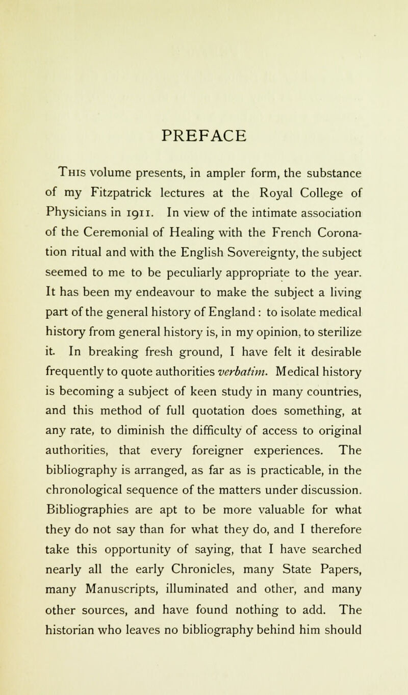 PREFACE This volume presents, in ampler form, the substance of my Fitzpatrick lectures at the Royal College of Physicians in 1911. In view of the intimate association of the Ceremonial of Healing with the French Corona- tion ritual and with the English Sovereignty, the subject seemed to me to be peculiarly appropriate to the year. It has been my endeavour to make the subject a living part of the general history of England : to isolate medical history from general history is, in my opinion, to sterilize it. In breaking fresh ground, I have felt it desirable frequently to quote authorities verbatim. Medical history is becoming a subject of keen study in many countries, and this method of full quotation does something, at any rate, to diminish the difficulty of access to original authorities, that every foreigner experiences. The bibliography is arranged, as far as is practicable, in the chronological sequence of the matters under discussion. Bibliographies are apt to be more valuable for what they do not say than for what they do, and I therefore take this opportunity of saying, that I have searched nearly all the early Chronicles, many State Papers, many Manuscripts, illuminated and other, and many other sources, and have found nothing to add. The historian who leaves no bibliography behind him should