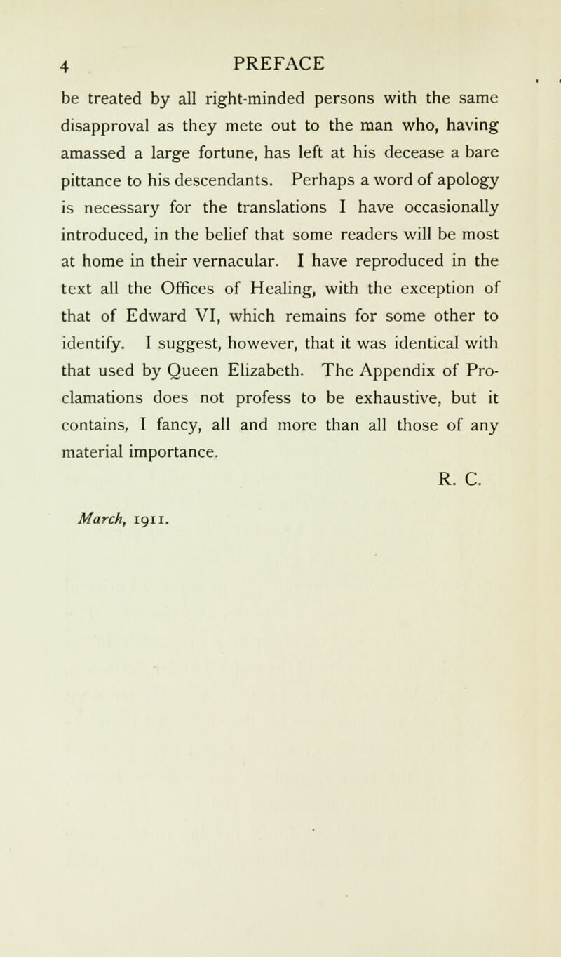 be treated by all right-minded persons with the same disapproval as they mete out to the man who, having amassed a large fortune, has left at his decease a bare pittance to his descendants. Perhaps a word of apology is necessary for the translations I have occasionally introduced, in the belief that some readers will be most at home in their vernacular. I have reproduced in the text all the Offices of Healing, with the exception of that of Edward VI, which remains for some other to identify. I suggest, however, that it was identical with that used by Queen Elizabeth. The Appendix of Pro- clamations does not profess to be exhaustive, but it contains, I fancy, all and more than all those of any material importance. R. C. March, 1911.