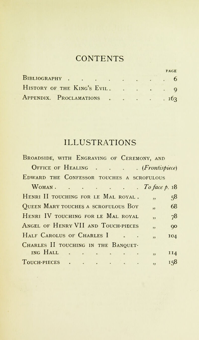 CONTENTS PAGE Bibliography 6 History of the King's Evil 9 Appendix. Proclamations 163 ILLUSTRATIONS Broadside, with Engraving of Ceremony, and Office of Healing .... (Frontispiece) Edward the Confessor touches a scrofulous Woman To face p. 18 Henri II touching for le Mal royal . Queen Mary touches a scrofulous Boy Henri IV touching for le Mal royal Angel of Henry VII and Touch-pieces Half Carolus of Charles I Charles II touching in the Banquet- ing Hall Touch-pieces 58 68 78 90 104 114 158