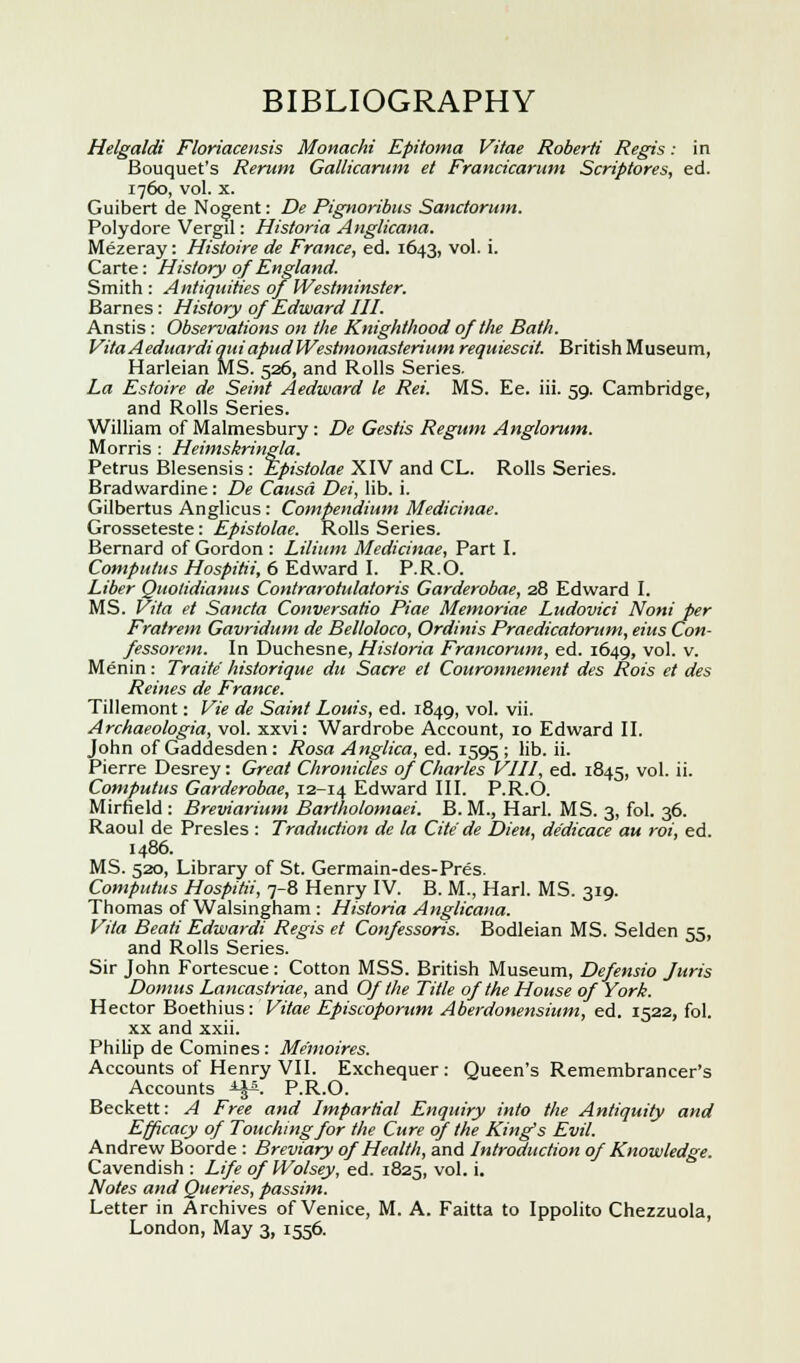 BIBLIOGRAPHY Helgaldi Floriacensis Monachi Epitoma Vitae Roberti Regis: in Bouquet's Rerum Gallicarum et Francicarum Scriptores, ed. 1760, vol. x. Guibert de Nogent: De Pignoribus Sanctorum. Polydore Vergil: Historia Anglicana. Mezeray: Histoire de France, ed. 1643, vol. i. Carte: History of England. Smith : Antiquities of Westminster. Barnes : History of Edward III. Anstis: Observations on the Knighthood of the Bath. Vita AeduardiquiapudWestmonasterium requiescit. British Museum, Harleian MS. 526, and Rolls Series. La Estoire de Seint Aedward le Rei. MS. Ee. iii. 59. Cambridge, and Rolls Series. William of Malmesbury : De Gestis Regum Anglorum. Morris : Heimskringla. Petrus Blesensis : Epistolae XIV and CL. Rolls Series. Bradwardine: De Causa Dei, lib. i. Gilbertus Anglicus: Compendium Medicinae. Grosseteste: Epistolae. Rolls Series. Bernard of Gordon : Lilium Medicinae, Part I. Computus Hospitii, 6 Edward I. P.R.O. Liber Quolidianus Contrarotulatoris Garderobae, 28 Edward I. MS. Vita et Sancta Conversatio Piae Memoriae Ludovici Noni per Fratrem Gavridum de Belloloco, Ordinis Praedicatorum, eius Con- fessorem. In Duchesne, Historia Francorum, ed. 1649, vol. v. Menin: Traite' historique du Sacre et Couronnement des Rots et des Reines de France. Tillemont: Vie de Saint Louis, ed. 1849, vol. vii. Archaeologia, vol. xxvi: Wardrobe Account, 10 Edward II. John of Gaddesden : Rosa Anglica, ed. 1595 ; lib. ii. Pierre Desrey: Great Chronicles of Charles VIII, ed. 1845, vo'- ''• Computus Garderobae, 12-14 Edward III. P.R.O. Mirfield : Breviarium Bartholomaei. B. M., Harl. MS. 3, fol. 36. Raoul de Presles : Traduction de la Cite de Dieu, dedicace au rot, ed. i486. MS. 520, Library of St. Germain-des-Pres. Computus Hospitii, 7-8 Henry IV. B. M., Harl. MS. 319. Thomas of Walsingham : Historia Anglicana. Vita Beati Edwardi Regis et Confessoris. Bodleian MS. Selden 55, and Rolls Series. Sir John Fortescue: Cotton MSS. British Museum, Defensio Juris Domus Lancastriae, and Of the Title of the House of York. Hector Boethius: Vitae Episcoporum Aberdonenshtm, ed. 1522, fol. xx and xxii. Philip de Comines: Me'moires. Accounts of Henry VII. Exchequer: Queen's Remembrancer's Accounts A-^. P.R.O. Beckett: A Free and Impartial Enquiry into the Antiquity and Efficacy of Touching for the Cure of the King's Evil. Andrew Boorde : Breviary of Health, and Introduction of Knowledge. Cavendish : Life ofWolsey, ed. 1825, vol. i. Notes and Queries, passim. Letter in Archives of Venice, M. A. Faitta to Ippolito Chezzuola, London, May 3, 1556.