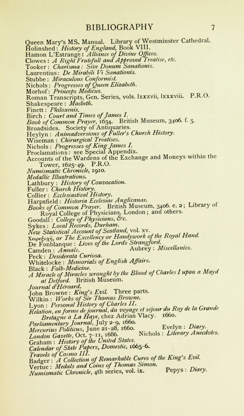 Queen Mary's MS. Manual. Library of Westminster Cathedral. Holinshed: History of England, Book VIII. Hamon L'Estrange: Alliance of Divine Offices. Clowes : A Right Frutefull and Approved Treatise, etc. Tooker : Charisma: Sive Donum Sanationis. Laurentius: De Mirabili Vi Sanationis. Stubbe: Miraculous Conformist. Nichols : Progresses of Queen Elizabeth. Morhof: Princeps Medicus. _ Roman Transcripts, Gen. Series, vols, lxxxvn, lxxxviu. P.K.O. Shakespeare : Macbeth. Finett: Philoxenis. Birch : Court and Times of James I. Book of Common Prayer, 1634. British Museum, 3406. f. 5. Broadsides. Society of Antiquaries. Heylyn : Animadversions of Fuller's Church History. Wiseman : Chirurgical Treatises. Nichols : Progresses of King James I. Proclamations: see Special Appendix. • , • , Accounts of the Wardens of the Exchange and Moneys within the Tower, 1625-49. P.R.O. Numismatic Chronicle, 1910. Medallic Illustrations. Lathbury : History of Convocation. Fuller: Church History. Collier : Ecclesiastical History. Harpsfield : Historia Ecclesiae Anglicanae. Books of Common Prayer. British Museum, 3406. e. 2 ; Library ot Royal College of Physicians, London ; and others. Goodall: College of Physicians, &c. Sykes : Local Records, Durham. New Statistical Account of Scotland, vol. XV. Xcipefrxn, or The Excellency or Handywork of the Royal Hand. De Fonblanque : Lives of the Lords Strangford. Camden : Annals. Aubrey : Miscellanies. Peck : Desiderata Curiosa. Whitelocke : Memorials of English Affairs. Black: Folk-Medicine. .,,-,, 7 ., *, j A Miracle of Miracles wrought by the Blood of Charles I upon a Mayd at Detford. British Museum. Journal dHe'roard. John Browne : King's Evil. Three parts. Wilkin : Works of Sir Thomas Browne. Lvon : Personal History of Charles II. Relation, en forme dejournal, du voyage et sejour du Roy de la Crande Bretagne a La Haye, chez Adrian Vlacy. 1660. Parliamentary Journal, July 2-9, 1660. Mercurius Politicus, June 21-28, 1660. Evelyn . Diary London Gazette, Oct. 7-, 1686. Nichols : Literary Anecdotes. Graham : History of the United States Calendar of State Papers, Domestic, 1665-6. %3£ ^ACoTecl/on of Remarkable Cures of the King's Evil. Vertue : Medals and Coins of Thomas Simon. Numismatic Chronicle, 4th series, vol. ix. Pepys . Diary.